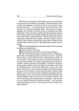 288                                           Maria do Carmo Piçarra


    AE: O Franco era simpático. Tão simpático era que, numa cerimónia
em que houve uma entrega de uma espada – já não me lembro se era
o Franco que entregava ao Craveiro Lopes se era o Craveiro Lopes
que dava ao Franco. . . Sei que aquilo era uma cerimónia ao ar livre
e fez-se uma cunha dos jornalistas todos. Havia para lá jornalistas,
fotógrafos, de muito lado. Combinou-se fazer uma espinha para todos
fotografarem. Só que há sempre aqueles espertos que querem apanhar
tudo. Na altura de o homem entregar a espada foi para ali tudo e nós do
cinema não ﬁzémos nada praticamente. Tivémos de pedir ao Craveiro
Lopes para entregar de novo a espada. Para fazer só para o cinema.
Fizeram então a mesma cerimónia para a gente ﬁlmar. Podiam ter dito:
”A gente não tem nada com isso”. Mas eles também queriam ﬁcar no
boneco.
    MCP: E cerimónias políticas que não eram públicas, como a entrega
de credenciais de diplomatas. . .
    AE: Isso também ﬁz muita coisa.
    MCP: Era só o Abel que lá estava ou havia mais jornalistas?
    AE: Não. Havia mais jornalistas. Cada jornal tinha um fotógrafo ou
então havia um fotógrafo que fazia para todos os jornais – para não
serem muitos. Eu era o único de cinema. A essas coisas ia a todas. Já
me conheciam. Toda a gente me vinha cumprimentar. Aconteceu-me
até uma coisa muito gira. Fiz a viagem inauguração do barco Vera Cruz.
ao Brasil. A bordo, aquilo era só convidados. E ﬁzeram um torneio de
pingue-pongue a bordo, com os convidados, os jornalistas. Entre eles
ia o Adriano Moreira. Ele era novo nessa época, como eu era. Nos
barcos, enjôo muito. E como sabiam que jogava um bocado de pingue-
pongue lá me iam chamar e eu dizia que não podia ir porque estava
enjoado. Lá fui e ﬁz o torneio e mesmo enjoado e tudo ganhei o torneio.
Aquilo acabou e eu já não me lembrava nada do Adriano Moreira. Mas
o Adriano Moreira, cada vez que me via, em qualquer cerimónia, mal
me via vinha logo para me cumprimentar. Eu pensava:  Mas de onde
é que eu conheço este tipo? Ele fala-me tão bem”. Tinha uma série
de jornais de bordo e fui lá ver. Um dos que eu tinha eliminado era o
Adriano Moreira.
 