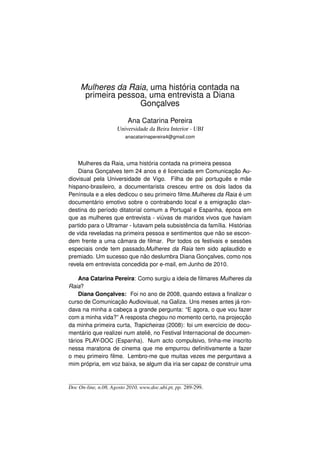 Mulheres da Raia, uma história contada na
      primeira pessoa, uma entrevista a Diana
                    Gonçalves

                          Ana Catarina Pereira
                     Universidade da Beira Interior - UBI
                         anacatarinapereira4@gmail.com




    Mulheres da Raia, uma história contada na primeira pessoa
    Diana Gonçalves tem 24 anos e é licenciada em Comunicação Au-
diovisual pela Universidade de Vigo. Filha de pai português e mãe
hispano-brasileiro, a documentarista cresceu entre os dois lados da
Península e a eles dedicou o seu primeiro ﬁlme.Mulheres da Raia é um
documentário emotivo sobre o contrabando local e a emigração clan-
destina do período ditatorial comum a Portugal e Espanha, época em
que as mulheres que entrevista - viúvas de maridos vivos que haviam
partido para o Ultramar - lutavam pela subsistência da família. Histórias
de vida reveladas na primeira pessoa e sentimentos que não se escon-
dem frente a uma câmara de ﬁlmar. Por todos os festivais e sessões
especiais onde tem passado,Mulheres da Raia tem sido aplaudido e
premiado. Um sucesso que não deslumbra Diana Gonçalves, como nos
revela em entrevista concedida por e-mail, em Junho de 2010.

    Ana Catarina Pereira: Como surgiu a ideia de ﬁlmares Mulheres da
Raia?
    Diana Gonçalves: Foi no ano de 2008, quando estava a ﬁnalizar o
curso de Comunicação Audiovisual, na Galiza. Uns meses antes já ron-
dava na minha a cabeça a grande pergunta: “E agora, o que vou fazer
com a minha vida?” A resposta chegou no momento certo, na projecção
da minha primeira curta, Trapicheiras (2008): foi um exercício de docu-
mentário que realizei num ateliê, no Festival Internacional de documen-
tários PLAY-DOC (Espanha). Num acto compulsivo, tinha-me inscrito
nessa maratona de cinema que me empurrou deﬁnitivamente a fazer
o meu primeiro ﬁlme. Lembro-me que muitas vezes me perguntava a
mim própria, em voz baixa, se algum dia iria ser capaz de construir uma



Doc On-line, n.08, Agosto 2010, www.doc.ubi.pt, pp. 289-299.
 