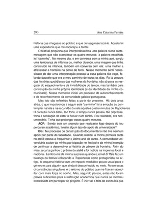 290                                               Ana Catarina Pereira


história que chegasse ao público e que conseguisse tocá-lo. Aquela foi
uma experiência que me encorajou a tentar.
     O festival propunha que interpretássemos uma palavra numa curta-
metragem que não excedesse os quatro minutos: a palavra escolhida
foi “caminho”. No mesmo dia, e em conversa com a minha avó, surgiu
uma lembrança de infância ou, melhor dizendo, uma imagem que tinha
construído na infância, também em conversa com ela: uma mulher a
atravessar a fronteira na ponte de ferro. Nesse momento senti neces-
sidade de dar uma interpretação pessoal a essa palavra tão vaga, fa-
lando daquele que era o meu caminho de todos os dias. Fui à procura
das histórias quotidianas das mulheres da fronteira, não só para as res-
gatar do esquecimento e da invisibilidade do tempo, mas também para
construção da minha própria identidade (e da identidade da minha co-
munidade). Nesse momento iniciei um processo de autoconhecimento
e de reconhecimento da comunidade galaico-portuguesa.
     Mas isto são reﬂexões feitas a partir do presente. Há dois anos
atrás, o que impulsionou a seguir este “caminho” foi a emoção ao con-
templar na tela e na escuridão da sala aqueles quatro minutos de Trapicheiras.
O coração nunca bateu tão forte, o tempo nunca passou tão depressa,
tinha a sensação de estar a ﬂutuar num sonho. Era realidade, era doc-
umentário. Tinha que prolongar esses quatro minutos.
     ACP: Sendo este um projecto que realizaste logo depois do teu
percurso académico, tiveste algum tipo de apoio da universidade?
     DG: No processo de construção do documentário não tive nenhum
apoio por parte da faculdade. Quando realizei a minha primeira curta
no ateliê estava a frequentar o último ano do curso. A comunidade uni-
versitária soube da minha participação no festival e da minha intenção
de continuar a desenvolver a história de género da fronteira. Além do
mais, a curta ganhou o prémio do ateliê e foi notícia na imprensa local e
nacional. Lembro-me da minha surpresa quando o jornal El País fez um
balanço do festival colocando a Trapicheiras como protagonista do ar-
tigo. A pequena história teve um impacto mediático pouco usual para o
género e para alguém que ainda é desconhecido no meio. Foram estas
circunstâncias singulares e o retorno do público que me ﬁzeram acred-
itar com mais força no sonho. Mas, segundo parece, estas não foram
provas suﬁcientes para a instituição académica que nunca se mostrou
interessada em participar no projecto. É incrível a falta de estímulos que
 