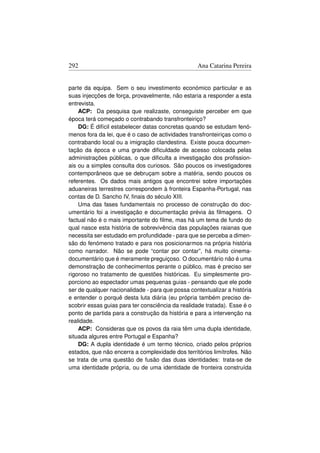 292                                               Ana Catarina Pereira


parte da equipa. Sem o seu investimento económico particular e as
suas injecções de força, provavelmente, não estaria a responder a esta
entrevista.
    ACP: Da pesquisa que realizaste, conseguiste perceber em que
época terá começado o contrabando transfronteiriço?
    DG: É difícil estabelecer datas concretas quando se estudam fenó-
menos fora da lei, que é o caso de actividades transfronteiriças como o
contrabando local ou a imigração clandestina. Existe pouca documen-
tação da época e uma grande diﬁculdade de acesso colocada pelas
administrações públicas, o que diﬁculta a investigação dos proﬁssion-
ais ou a simples consulta dos curiosos. São poucos os investigadores
contemporâneos que se debruçam sobre a matéria, sendo poucos os
referentes. Os dados mais antigos que encontrei sobre importações
aduaneiras terrestres correspondem à fronteira Espanha-Portugal, nas
contas de D. Sancho IV, ﬁnais do século XIII.
    Uma das fases fundamentais no processo de construção do doc-
umentário foi a investigação e documentação prévia às ﬁlmagens. O
factual não é o mais importante do ﬁlme, mas há um tema de fundo do
qual nasce esta história de sobrevivência das populações raianas que
necessita ser estudado em profundidade - para que se perceba a dimen-
são do fenómeno tratado e para nos posicionarmos na própria história
como narrador. Não se pode “contar por contar”, há muito cinema-
documentário que é meramente preguiçoso. O documentário não é uma
demonstração de conhecimentos perante o público, mas é preciso ser
rigoroso no tratamento de questões históricas. Eu simplesmente pro-
porciono ao espectador umas pequenas guias - pensando que ele pode
ser de qualquer nacionalidade - para que possa contextualizar a história
e entender o porquê desta luta diária (eu própria também preciso de-
scobrir essas guias para ter consciência da realidade tratada). Esse é o
ponto de partida para a construção da história e para a intervenção na
realidade.
    ACP: Consideras que os povos da raia têm uma dupla identidade,
situada algures entre Portugal e Espanha?
    DG: A dupla identidade é um termo técnico, criado pelos próprios
estados, que não encerra a complexidade dos territórios limítrofes. Não
se trata de uma questão de fusão das duas identidades: trata-se de
uma identidade própria, ou de uma identidade de fronteira construída
 