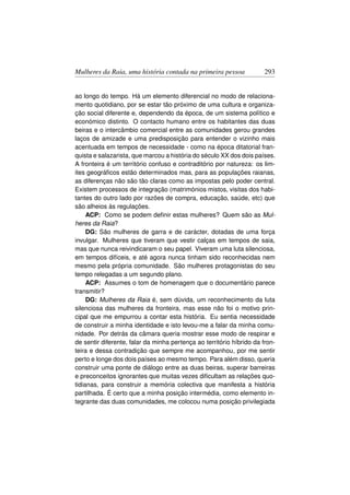 Mulheres da Raia, uma história contada na primeira pessoa             293


ao longo do tempo. Há um elemento diferencial no modo de relaciona-
mento quotidiano, por se estar tão próximo de uma cultura e organiza-
ção social diferente e, dependendo da época, de um sistema político e
económico distinto. O contacto humano entre os habitantes das duas
beiras e o intercâmbio comercial entre as comunidades gerou grandes
laços de amizade e uma predisposição para entender o vizinho mais
acentuada em tempos de necessidade - como na época ditatorial fran-
quista e salazarista, que marcou a história do século XX dos dois países.
A fronteira é um território confuso e contraditório por natureza: os lim-
ites geográﬁcos estão determinados mas, para as populações raianas,
as diferenças não são tão claras como as impostas pelo poder central.
Existem processos de integração (matrimónios mistos, visitas dos habi-
tantes do outro lado por razões de compra, educação, saúde, etc) que
são alheios às regulações.
     ACP: Como se podem deﬁnir estas mulheres? Quem são as Mul-
heres da Raia?
     DG: São mulheres de garra e de carácter, dotadas de uma força
invulgar. Mulheres que tiveram que vestir calças em tempos de saia,
mas que nunca reivindicaram o seu papel. Viveram uma luta silenciosa,
em tempos difíceis, e até agora nunca tinham sido reconhecidas nem
mesmo pela própria comunidade. São mulheres protagonistas do seu
tempo relegadas a um segundo plano.
     ACP: Assumes o tom de homenagem que o documentário parece
transmitir?
     DG: Mulheres da Raia é, sem dúvida, um reconhecimento da luta
silenciosa das mulheres da fronteira, mas esse não foi o motivo prin-
cipal que me empurrou a contar esta história. Eu sentia necessidade
de construir a minha identidade e isto levou-me a falar da minha comu-
nidade. Por detrás da câmara queria mostrar esse modo de respirar e
de sentir diferente, falar da minha pertença ao território híbrido da fron-
teira e dessa contradição que sempre me acompanhou, por me sentir
perto e longe dos dois países ao mesmo tempo. Para além disso, queria
construir uma ponte de diálogo entre as duas beiras, superar barreiras
e preconceitos ignorantes que muitas vezes diﬁcultam as relações quo-
tidianas, para construir a memória colectiva que manifesta a história
partilhada. É certo que a minha posição intermédia, como elemento in-
tegrante das duas comunidades, me colocou numa posição privilegiada
 