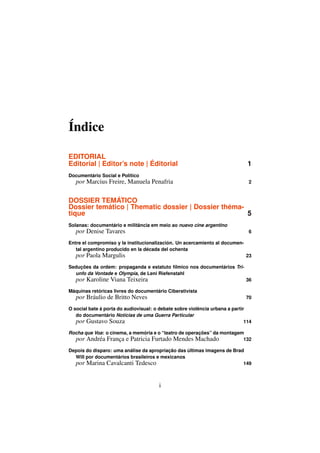 Índice

EDITORIAL
Editorial | Editor’s note | Éditorial                                          1
Documentário Social e Político
   por Marcius Freire, Manuela Penafria                                        2


DOSSIER TEMÁTICO
Dossier temático | Thematic dossier | Dossier théma-
tique                                                5
Solanas: documentário e militância em meio ao nuevo cine argentino
   por Denise Tavares                                                          6

Entre el compromiso y la institucionalización. Un acercamiento al documen-
   tal argentino producido en la década del ochenta
   por Paola Margulis                                                         23

Seduções da ordem: propaganda e estatuto fílmico nos documentários Tri-
  unfo da Vontade e Olympia, de Leni Riefenstahl
   por Karoline Viana Teixeira                                                36

Máquinas retóricas livres do documentário Ciberativista
   por Bráulio de Britto Neves                                                70

O social bate à porta do audiovisual: o debate sobre violência urbana a partir
   do documentário Notícias de uma Guerra Particular
   por Gustavo Souza                                                          114

Rocha que Voa: o cinema, a memória e o “teatro de operações” da montagem
  por Andréa França e Patricia Furtado Mendes Machado                   132

Depois do disparo: uma análise da apropriação das últimas imagens de Brad
  Will por documentários brasileiros e mexicanos
  por Marina Cavalcanti Tedesco                                          149



                                        i
 