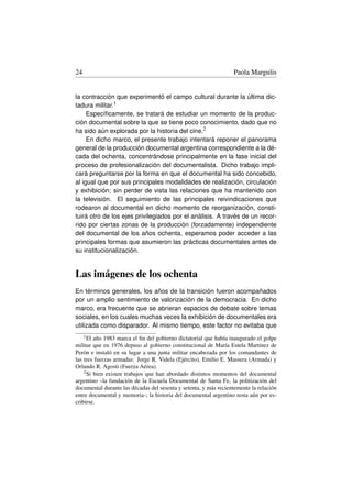 24                                                                Paola Margulis


la contracción que experimentó el campo cultural durante la última dic-
tadura militar.1
     Especíﬁcamente, se tratará de estudiar un momento de la produc-
ción documental sobre la que se tiene poco conocimiento, dado que no
ha sido aún explorada por la historia del cine.2
     En dicho marco, el presente trabajo intentará reponer el panorama
general de la producción documental argentina correspondiente a la dé-
cada del ochenta, concentrándose principalmente en la fase inicial del
proceso de profesionalización del documentalista. Dicho trabajo impli-
cará preguntarse por la forma en que el documental ha sido concebido,
al igual que por sus principales modalidades de realización, circulación
y exhibición; sin perder de vista las relaciones que ha mantenido con
la televisión. El seguimiento de las principales reivindicaciones que
rodearon al documental en dicho momento de reorganización, consti-
tuirá otro de los ejes privilegiados por el análisis. A través de un recor-
rido por ciertas zonas de la producción (forzadamente) independiente
del documental de los años ochenta, esperamos poder acceder a las
principales formas que asumieron las prácticas documentales antes de
su institucionalización.


Las imágenes de los ochenta
En términos generales, los años de la transición fueron acompañados
por un amplio sentimiento de valorización de la democracia. En dicho
marco, era frecuente que se abrieran espacios de debate sobre temas
sociales, en los cuales muchas veces la exhibición de documentales era
utilizada como disparador. Al mismo tiempo, este factor no evitaba que
     1 Elaño 1983 marca el ﬁn del gobierno dictatorial que había inaugurado el golpe
militar que en 1976 depuso al gobierno constitucional de María Estela Martínez de
Perón e instaló en su lugar a una junta militar encabezada por los comandantes de
las tres fuerzas armadas: Jorge R. Videla (Ejército), Emilio E. Massera (Armada) y
Orlando R. Agosti (Fuerza Aérea).
    2 Si bien existen trabajos que han abordado distintos momentos del documental

argentino –la fundación de la Escuela Documental de Santa Fe, la politización del
documental durante las décadas del sesenta y setenta, y más recientemente la relación
entre documental y memoria-; la historia del documental argentino resta aún por es-
cribirse.
 