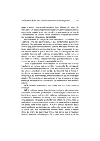 Mulheres da Raia, uma história contada na primeira pessoa         295


poder, e a outra pessoa está consciente disso. Mas eu não vejo a câ-
mara como um obstáculo para estabelecer uma comunicação autêntica
com a outra pessoa, antes pelo contrário: a sua presença é o que dá
a esse encontro um carácter fílmico, provocando reacções que também
são úteis para a interpretação da realidade.
     O fundamental é a relação de olhar na conversa. Eu não falei para
a câmara - olhei para os olhos delas, e ouvi atentamente o que elas me
disseram. Elas, por vezes, estavam conscientes da presença, enquanto
noutras esqueciam completamente a câmara. Mas estas mulheres es-
tavam essencialmente conscientes de que havia uma pessoa lá, que
não retirava o olhar e que as escutava como nunca ninguém as tinha
escutado. Isso era real - a câmara era secundária. Muitas vezes, no
diálogo com estas mulheres, senti que não havia nada entre as duas,
que nada nos rodeava. Nesses momentos, quando sentes que te ligas
a outro ser humano, é que a experiência faz sentido.
     Todas as pessoas têm necessidade de ser escutadas: não há maior
impulso no ser humano que ser ouvido e reconhecido. Da minha parte
há uma necessidade profunda de ouvir, enquanto da outra parte ex-
iste uma necessidade de ser ouvido. Eu transmiti-lhes a minha in-
tenção e a necessidade de contar esta história; elas acreditaram em
mim porque, ao mesmo tempo, tinham necessidade de desabafar com
alguém. No momento em que aceitaram o meu propósito e a minha
presença, estabeleceu-se uma relação de dependência e de empatia
natural.
     ACP: Também te consideras uma mulher num mundo de homens (o
cinema)?
     DG: A realidade é essa. O audiovisual e o cinema são meios maior-
itariamente controlados por homens. A comunicação é um mundo de
homens em que as mulheres têm cada vez mais presença, como em
muitas outras esferas da sociedade; a vida proﬁssional forma parte de
um processo de integração que também se reﬂecte no cinema. Nós, as
realizadoras, somos uma minoria, mas mudar essa realidade depende
em grande parte de nós próprias. A mulher tem que se libertar dessa
responsabilidade que sente por ser mulher; não pensar tanto em fazer
as coisas bem, mas simplesmente arriscar e fazer. Temos o mesmo
direito de errar e de fazer maus ﬁlmes, mas parece que o insucesso
feminino é sempre mais castigado. Os homens estão mais libertos das
 