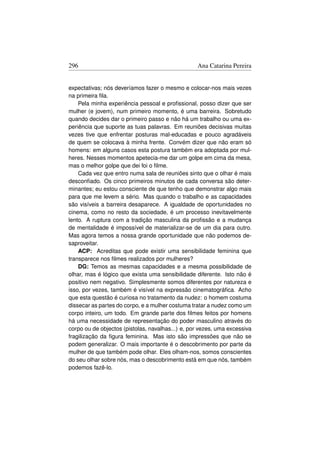 296                                               Ana Catarina Pereira


expectativas; nós deveríamos fazer o mesmo e colocar-nos mais vezes
na primeira ﬁla.
    Pela minha experiência pessoal e proﬁssional, posso dizer que ser
mulher (e jovem), num primeiro momento, é uma barreira. Sobretudo
quando decides dar o primeiro passo e não há um trabalho ou uma ex-
periência que suporte as tuas palavras. Em reuniões decisivas muitas
vezes tive que enfrentar posturas mal-educadas e pouco agradáveis
de quem se colocava à minha frente. Convém dizer que não eram só
homens: em alguns casos esta postura também era adoptada por mul-
heres. Nesses momentos apetecia-me dar um golpe em cima da mesa,
mas o melhor golpe que dei foi o ﬁlme.
    Cada vez que entro numa sala de reuniões sinto que o olhar é mais
desconﬁado. Os cinco primeiros minutos de cada conversa são deter-
minantes; eu estou consciente de que tenho que demonstrar algo mais
para que me levem a sério. Mas quando o trabalho e as capacidades
são visíveis a barreira desaparece. A igualdade de oportunidades no
cinema, como no resto da sociedade, é um processo inevitavelmente
lento. A ruptura com a tradição masculina da proﬁssão e a mudança
de mentalidade é impossível de materializar-se de um dia para outro.
Mas agora temos a nossa grande oportunidade que não podemos de-
saproveitar.
    ACP: Acreditas que pode existir uma sensibilidade feminina que
transparece nos ﬁlmes realizados por mulheres?
    DG: Temos as mesmas capacidades e a mesma possibilidade de
olhar, mas é lógico que exista uma sensibilidade diferente. Isto não é
positivo nem negativo. Simplesmente somos diferentes por natureza e
isso, por vezes, também é visível na expressão cinematográﬁca. Acho
que esta questão é curiosa no tratamento da nudez: o homem costuma
dissecar as partes do corpo, e a mulher costuma tratar a nudez como um
corpo inteiro, um todo. Em grande parte dos ﬁlmes feitos por homens
há uma necessidade de representação do poder masculino através do
corpo ou de objectos (pistolas, navalhas...) e, por vezes, uma excessiva
fragilização da ﬁgura feminina. Mas isto são impressões que não se
podem generalizar. O mais importante é o descobrimento por parte da
mulher de que também pode olhar. Eles olham-nos, somos conscientes
do seu olhar sobre nós, mas o descobrimento está em que nós, também
podemos fazê-lo.
 