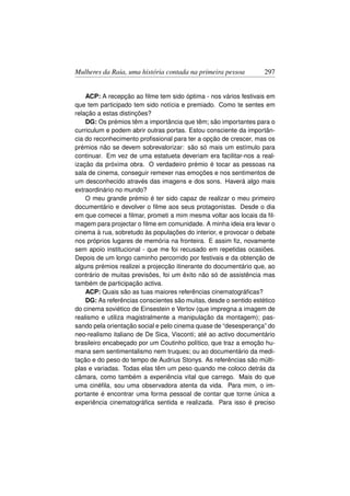 Mulheres da Raia, uma história contada na primeira pessoa          297


    ACP: A recepção ao ﬁlme tem sido óptima - nos vários festivais em
que tem participado tem sido notícia e premiado. Como te sentes em
relação a estas distinções?
    DG: Os prémios têm a importância que têm; são importantes para o
curriculum e podem abrir outras portas. Estou consciente da importân-
cia do reconhecimento proﬁssional para ter a opção de crescer, mas os
prémios não se devem sobrevalorizar: são só mais um estímulo para
continuar. Em vez de uma estatueta deveriam era facilitar-nos a real-
ização da próxima obra. O verdadeiro prémio é tocar as pessoas na
sala de cinema, conseguir remexer nas emoções e nos sentimentos de
um desconhecido através das imagens e dos sons. Haverá algo mais
extraordinário no mundo?
    O meu grande prémio é ter sido capaz de realizar o meu primeiro
documentário e devolver o ﬁlme aos seus protagonistas. Desde o dia
em que comecei a ﬁlmar, prometi a mim mesma voltar aos locais da ﬁl-
magem para projectar o ﬁlme em comunidade. A minha ideia era levar o
cinema à rua, sobretudo às populações do interior, e provocar o debate
nos próprios lugares de memória na fronteira. E assim ﬁz, novamente
sem apoio institucional - que me foi recusado em repetidas ocasiões.
Depois de um longo caminho percorrido por festivais e da obtenção de
alguns prémios realizei a projecção itinerante do documentário que, ao
contrário de muitas previsões, foi um êxito não só de assistência mas
também de participação activa.
    ACP: Quais são as tuas maiores referências cinematográﬁcas?
    DG: As referências conscientes são muitas, desde o sentido estético
do cinema soviético de Einsestein e Vertov (que impregna a imagem de
realismo e utiliza magistralmente a manipulação da montagem); pas-
sando pela orientação social e pelo cinema quase de “desesperança” do
neo-realismo italiano de De Sica, Visconti; até ao activo documentário
brasileiro encabeçado por um Coutinho político, que traz a emoção hu-
mana sem sentimentalismo nem truques; ou ao documentário da medi-
tação e do peso do tempo de Audrius Stonys. As referências são múlti-
plas e variadas. Todas elas têm um peso quando me coloco detrás da
câmara, como também a experiência vital que carrego. Mais do que
uma cinéﬁla, sou uma observadora atenta da vida. Para mim, o im-
portante é encontrar uma forma pessoal de contar que torne única a
experiência cinematográﬁca sentida e realizada. Para isso é preciso
 