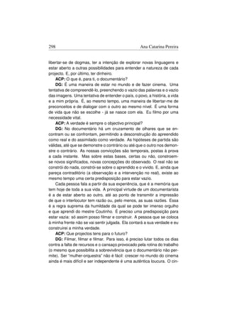 298                                                Ana Catarina Pereira


libertar-se de dogmas, ter a intenção de explorar novas linguagens e
estar aberto a outras possibilidades para entender a natureza de cada
projecto. E, por último, ter dinheiro.
    ACP: O que é, para ti, o documentário?
    DG: É uma maneira de estar no mundo e de fazer cinema. Uma
tentativa de compreendê-lo, preenchendo o vazio das palavras e o vazio
das imagens. Uma tentativa de entender o país, o povo, a história, a vida
e a mim própria. É, ao mesmo tempo, uma maneira de libertar-me de
preconceitos e de dialogar com o outro ao mesmo nível. É uma forma
de vida que não se escolhe - já se nasce com ela. Eu ﬁlmo por uma
necessidade vital.
    ACP: A verdade é sempre o objectivo principal?
    DG: No documentário há um cruzamento de olhares que se en-
contram ou se confrontam, permitindo a desconstrução do apreendido
como real e do assimilado como verdade. As hipóteses de partida são
válidas, até que se demonstre o contrário ou até que o outro nos demon-
stre o contrário. As nossas convicções são temporais, postas à prova
a cada instante. Mas sobre estas bases, certas ou não, constroem-
se novos signiﬁcados, novas concepções do observado. O real não se
constrói do nada, constrói-se sobre o aprendido e o vivido. E, ainda que
pareça contraditório (a observação e a intervenção no real), existe ao
mesmo tempo uma certa predisposição para estar vazio.
    Cada pessoa fala a partir da sua experiência, que é a memória que
tem hoje de toda a sua vida. A principal virtude de um documentarista
é a de estar aberto ao outro, até ao ponto de transmitir a impressão
de que o interlocutor tem razão ou, pelo menos, as suas razões. Essa
é a regra suprema da humildade da qual se pode ter imenso orgulho
e que aprendi do mestre Coutinho. É preciso uma predisposição para
estar vazia: só assim posso ﬁlmar e construir. A pessoa que se coloca
à minha frente não se vai sentir julgada. Ela contará a sua verdade e eu
construirei a minha verdade.
    ACP: Que projectos tens para o futuro?
    DG: Filmar, ﬁlmar e ﬁlmar. Para isso, é preciso lutar todos os dias
contra a falta de recursos e o cansaço provocado pela rotina do trabalho
(o mesmo que possibilita a sobrevivência que o documentário não per-
mite). Ser “mulher-orquestra” não é fácil: crescer no mundo do cinema
ainda é mais difícil e ser independente é uma autêntica loucura. O cin-
 