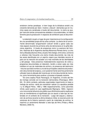 Entre el compromiso y la institucionalización...                      25


existieran ciertas paradojas: si bien luego de la dictadura existió una
creciente demanda por decir, mostrar y discutir –demanda que en mu-
chos casos era canalizada a través del documental-, lo cierto es que,
por fuera de ciertas convocatorias aisladas o circunstanciales, no había
fomento para la producción ni espacios de exhibición para el documen-
tal.
     La televisión ocupó un lugar de gran importancia en la conﬁguración
de una sensibilidad propia de los años ochenta. La oferta de la común-
mente denominada “programación cultural” tendió a ganar cada vez
más espacio durante los primeros años de democracia en la grilla tele-
visiva argentina. A través de programas como La aventura del hom-
bre, Historias de la Argentina secreta,Allávamos,Planeta tierra, La otra
tierra,Décadas,Buenos Aires y el país,Yofui testigo, entre otros; comenzó
a volverse más frecuente una cierta mirada documental, las más de
las veces identiﬁcada con un espíritu viajero que intentaba recorrer el
país con la intención de acceder a lo más recóndito de las identidades
y del paisaje. Esta presencia moderadamente expansiva de ciclos y
programas documentales en televisión, tendió a volver cada vez más
cotidiano el uso de materiales de archivo y la presencia del testimonio
–recurso que dará nombre a uno de los principales colectivos de produc-
ción documental de la época, y con posteriormente será frecuentemente
utilizado hacia la década del noventa por el cine documental de memo-
ria, como herramienta para analizar y procesar el pasado reciente.
     Tal como explica Paulo Paranaguá, en Argentina, el éxito del ﬁlm
de montaje coincide con la transición democrática (Paranaguá, 2003:
64). En dicho contexto, películas organizadas mayormente en base a
metraje de archivo –tanto de orientación radical (La republica perdida
I y II) (Miguel Pérez, 1983 y 1986 respectivamente), como peronista
(Evita, quien quiera oír, que oiga(Eduardo Mignogna, 1984)-; lograron
una monumental aﬂuencia de público que difícilmente podría explicarse
sino es remitiéndonos al signiﬁcado que se asoció a este tipo de ma-
teriales en el contexto de la transición. Luego del saqueo y destruc-
ción de archivos durante la última dictadura militar, la reconstrucción de
versiones de la historia nacional a partir de materiales de archivo, le
imprimía un sentimiento liberador a este tipo de ﬁlms (Firbas y Meira
Monteiro, 2006:73).
 