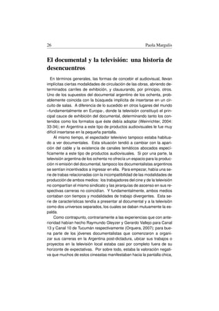 26                                                       Paola Margulis


El documental y la televisión: una historia de
desencuentros
  En términos generales, las formas de concebir el audiovisual, llevan
implícitas ciertas modalidades de circulación de las obras, abriendo de-
terminados carriles de exhibición, y clausurando, por principio, otros.
Uno de los supuestos del documental argentino de los ochenta, prob-
ablemente coincida con la búsqueda implícita de insertarse en un cir-
cuito de salas. A diferencia de lo sucedido en otros lugares del mundo
–fundamentalmente en Europa-, donde la televisión constituyó el prin-
cipal cauce de exhibición del documental, determinando tanto los con-
tenidos como los formatos que éste debía adoptar (Weinrichter, 2004:
33-34); en Argentina a este tipo de productos audiovisuales le fue muy
difícil insertarse en la pequeña pantalla.
     Al mismo tiempo, el espectador televisivo tampoco estaba habitua-
do a ver documentales. Esta situación tendió a cambiar con la apari-
ción del cable y la existencia de canales temáticos abocados especí-
ﬁcamente a este tipo de productos audiovisuales. Si por una parte, la
televisión argentina de los ochenta no ofrecía un espacio para la produc-
ción ni emisión del documental, tampoco los documentalistas argentinos
se sentían incentivados a ingresar en ella. Para empezar, había una se-
rie de trabas relacionadas con la incompatibilidad de las modalidades de
producción de ambos medios: los trabajadores del cine y de la televisión
no compartían el mismo sindicato y las jerarquías de ascenso en sus re-
spectivas carreras no coincidían. Y fundamentalmente, ambos medios
contaban con tiempos y modalidades de trabajo divergentes. Esta se-
rie de características tendía a presentar al documental y a la televisión
como dos universos separados, los cuales se daban mutuamente la es-
palda.
     Como contrapunto, contrariamente a las experiencias que con ante-
rioridad habían hecho Raymundo Gleyzer y Gerardo Vallejo para Canal
13 y Canal 10 de Tucumán respectivamente (Orquera, 2007); para bue-
na parte de los jóvenes documentalistas que comenzaron a organi-
zar sus carreras en la Argentina post-dictadura, ubicar sus trabajos o
proyectos en la televisión local estaba casi por completo fuera de su
horizonte de expectativas. Por sobre todo, estaba la valoración negati-
va que muchos de estos cineastas manifestaban hacia la pantalla chica,
 
