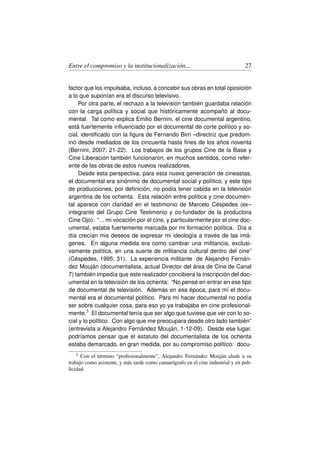 Entre el compromiso y la institucionalización...                                 27


factor que los impulsaba, incluso, a concebir sus obras en total oposición
a lo que suponían era el discurso televisivo.
     Por otra parte, el rechazo a la televisión también guardaba relación
con la carga política y social que históricamente acompañó al docu-
mental. Tal como explica Emilio Bernini, el cine documental argentino,
está fuertemente inﬂuenciado por el documental de corte político y so-
cial, identiﬁcado con la ﬁgura de Fernando Birri –directriz que predom-
inó desde mediados de los cincuenta hasta ﬁnes de los años noventa
(Bernini, 2007: 21-22). Los trabajos de los grupos Cine de la Base y
Cine Liberación también funcionaron, en muchos sentidos, como refer-
ente de las obras de estos nuevos realizadores.
     Desde esta perspectiva, para esta nueva generación de cineastas,
el documental era sinónimo de documental social y político, y este tipo
de producciones, por deﬁnición, no podía tener cabida en la televisión
argentina de los ochenta. Esta relación entre política y cine documen-
tal aparece con claridad en el testimonio de Marcelo Céspedes (ex–
integrante del Grupo Cine Testimonio y co-fundador de la productora
Cine Ojo): “... mi vocación por el cine, y particularmente por el cine doc-
umental, estaba fuertemente marcada por mi formación política. Día a
día crecían mis deseos de expresar mi ideología a través de las imá-
genes. En alguna medida era como cambiar una militancia, exclusi-
vamente política, en una suerte de militancia cultural dentro del cine”
(Céspedes, 1995: 31). La experiencia militante de Alejandro Fernán-
dez Mouján (documentalista, actual Director del área de Cine de Canal
7) también impedía que este realizador concibiera la inscripción del doc-
umental en la televisión de los ochenta: “No pensé en entrar en ese tipo
de documental de televisión. Además en esa época, para mí el docu-
mental era el documental político. Para mí hacer documental no podía
ser sobre cualquier cosa, para eso yo ya trabajaba en cine profesional-
mente.3 El documental tenía que ser algo que tuviese que ver con lo so-
cial y lo político. Con algo que me preocupara desde otro lado también”
(entrevista a Alejandro Fernández Mouján, 1-12-09). Desde ese lugar,
podríamos pensar que el estatuto del documentalista de los ochenta
estaba demarcado, en gran medida, por su compromiso político: docu-
   3  Con el término “profesionalmente”, Alejandro Fernández Mouján alude a su
trabajo como asistente, y más tarde como camarógrafo en el cine industrial y en pub-
licidad.
 