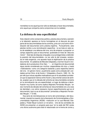 28                                                       Paola Margulis


mentalista no era aquel que tan sólo se dedicaba a hacer documentales,
sino aquel que compartía cierto compromiso con la realidad.


La defensa de una especiﬁcidad
Esta relación entre compromiso político, práctica documental y aversión
a la televisión aparece en forma homogénea en el discurso de gran
parte de los documentalistas de los ochenta, junto con una fuerte reivin-
dicación del documental como práctica legítima. Puntualmente, este
planteo remite a una reivindicación especíﬁca: no se trata en este ca-
so de establecer una defensa del cine, sino de empezar a proyectar un
campo especíﬁco para el documental, quitándole el mote de “discurso
menor”. Este tipo de disputas empujaba a sus protagonistas a defender
la posición del documentalista –no tan sólo la del cineasta- existien-
do en esta exigencia, una apuesta hacia la legitimación de la práctica
documental. En palabras de Marcelo Céspedes y Carmen Guarini (fun-
dadores de la productora Cine Ojo): “. . . en Argentina [el documental]
sigue siendo considerado por muchos especialistas de cine y hasta
realizadores como una categoría bastarda y poco especíﬁca dentro
del cine. Un género menor, usualmente usado como antesala del ver-
dadero primer ﬁlme: el de ﬁcción” (Céspedes y Guarini, 1995: 12). Es
por ello que incluso aquellos realizadores que en la actualidad consider-
an que la separación teórica entre ﬁcción y documental carece de senti-
do, aceptan que en la década del ochenta ser documentalista consistía
en la reivindicación de una especiﬁcidad, un lugar de defensa e identi-
ﬁcación muy fuerte; tal como explica Alejandro Fernández Mouján, “en
ese momento [la década del ochenta] ser documentalista era una cosa
de identidad, y se volvía necesario marcar especíﬁcamente qué es el
documental y qué no es el documental” (entrevista a Alejandro Fernán-
dez Mouján, 1-12-09).
    Esa serie de reivindicaciones en torno del cortometraje y del docu-
mental, impulsó la creación de la Asociación de Cortometrajistas y Doc-
umentalistas Argentinos (ACDA) –institución en la cual Marcelo Cés-
pedes y Tristán Bauer tuvieron un rol activo-. Uno de los cometidos de
ACDA era presentar un proyecto para que “en la sede del INC exista
una oﬁcina autónoma para todo lo relacionado con el tema de cortos y
 