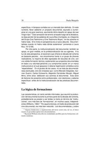 30                                                                Paola Margulis


especíﬁcos, ni tampoco contaba con un mercado bien deﬁnido. En este
contexto, llevar adelante un proyecto documental, equivalía a sumer-
girse en una gran aventura, asumiendo dicho desafío sin apoyo de casi
ningún tipo.4 Esta sensación de terreno arrasado luego de la dictadura,
se deja percibir de las palabras de Laura Búa (montajista, ex–integrante
del Grupo Cine Testimonio y Cine Testimonio Mujer): “en los ochenta no
había nada. Si lo mirás en perspectiva era un poco absurdo. Documen-
talistas cuando no había nada dónde sostenerse” (entrevista a Laura
Búa, 19-12-09).
       Por otra parte, la institucionalización del documental, también se
apoya, en gran medida, en la profesionalización de sus agentes. A la
luz de esta perspectiva, el escenario que ofrecía la década del ochenta
es bastante peculiar: nos encontramos frente a un grupo de jóvenes
realizadores, la mayoría de ellos egresados de escuelas de cine, con
una sólida formación técnica, sosteniendo sus proyectos documentales
en base a su voluntad personal y su compromiso social; sin un marco
institucional en el cual apoyarse ni obtener legitimación simbólica como
“especialistas”. En el grueso de los casos, no se trata de documental-
istas eventuales, sino de cineastas que –como Marcelo Céspedes, Car-
men Guarini, Carlos Echeverría, Alejandro Fernández Mouján, Miguel
Mirra, entre otros- dedicarán sus carreras al documental. Esta serie
de factores los presenta como profesionales –con destrezas y saberes
especíﬁcos- antes de la institucionalización de las prácticas documen-
tales.


La lógica de formaciones
Las características, en cierto sentido informales, que asumió la produc-
ción del documental durante la primera parte de la década del ochenta,
probablemente se presten a ser leídas no tanto en término de “institu-
ciones”, sino más bien de “formaciones”, en muchos casos, independi-
entes (Williams, 1982).5 Por aquel entonces, el medio de producción del
cine documental, era más bien reducido. Los documentalistas, y sobre
     4Algunas fundaciones y organizaciones del tercer sector eran, tal vez, el único
recurso al que podían apelar estos documentalistas.
    5 Raymond Williams describe tres modalidades posibles para las formaciones cul-

turales modernas:
 