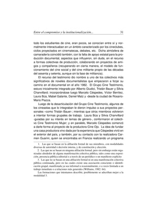 Entre el compromiso y la institucionalización...                                  31


todo los estudiantes de cine, eran pocos, se conocían entre sí y nor-
malmente interactuaban en un ámbito caracterizado por los cineclubes,
ciclos proyectados en cinematecas, debates, etc. Dicha atmósfera de
camaradería coincidió también, con la falta de apoyo estatal para la pro-
ducción documental, aspectos que inﬂuyeron, sin duda, en el recurso
a formas colectivas de producción, colaborando en proyectos de ami-
gos y compañeros (recuperando en cierta manera, el modelo de fun-
cionamiento del cine social y del cine militante propio de las décadas
del sesenta y setenta, aunque sin la fase de militancia).
    El recurso del testimonio dio nombre a uno de los colectivos más
signiﬁcativos de noveles documentalistas que empezaron a forjar su
camino en el documental en el año 1982. El Grupo Cine Testimonio,
estuvo inicialmente integrado por Alberto Giudici, Tristán Bauer y Silvia
Chanvillard; incorporándose luego Marcelo Céspedes, Víctor Benítez,
Laura Búa, Mabel Galante, Daniel Matz y -desde la ciudad de Rosario-
Mario Piazza.
    Luego de la desarticulación del Grupo Cine Testimonio, algunos de
los cineastas que lo integraban le dieron impulso a sus proyectos per-
sonales –como Tristán Bauer-; mientras que otros miembros volvieron
a intentar formas grupales de trabajo. Laura Búa y Silvia Chanvillard
-guiadas por su interés en temas de género-, conformaron el colecti-
vo Cine Testimonio Mujer; y en paralelo, Marcelo Céspedes comenzó
a darle forma al proyecto de la productora Cine Ojo. La idea de fundar
una casa productora vino dada por la experiencia que Céspedes vivió en
el exterior del país, y también, por su contacto con la realizadora Car-
men Guarini, quien se encontraba en Francia realizando un programa

    1. Las que se basan en la aﬁliación formal de sus miembros, con modalidades
diversas de autoridad o decisión interna, y de constitución y elección.
    2. Las que no se basan en ninguna aﬁliación formal, pero sin embargo están orga-
nizadas alrededor de alguna manifestación colectiva pública, tales como una exposi-
ción, presencia pública editorial o a través de un periódico o un maniﬁesto explícito
    3. Las que no se basan en una aﬁliación formal ni en una manifestación colectiva
pública continuada, pero en las cuales existe una asociación consciente o identiﬁ-
cación grupal, manifestada ya sea informal u ocasionalmente, o a veces limitada a un
trabajo inmediato o a relaciones más generales (Williams, 1982: 64).
    Las formaciones que intentamos describir, posiblemente se adscriban mejor a la
modalidad 3.
 