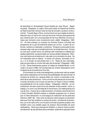 32                                                        Paola Margulis


de doctorado en Antropología Visual dirigido por Jean Rouch. Según
recuerda Céspedes, su viaje a París para asistir al Festival de Cinéma
du Réel le permitió conocer otras formas de concebir y producir el docu-
mental: “Cuando llego a París, era la primera vez que viajaba al exterior,
descubro que se hacía otro cine que tenía las mismas preocupaciones
que nosotros pero con una propuesta formal muy diferente a la que yo,
hasta ese momento creía únicamente como válida” (Céspedes, 1995:
31). Al mismo tiempo, su contacto con Carmen Guarini, le brindó otra
perspectiva de lo que formalmente podría ser el cine. A partir de en-
tonces, sostiene el realizador y productor, “Empecé a preocuparme por
expresar algo más que el simple testimonio, la simple denuncia. Porque
yo creía que cuando hacía una película sólo importaba la realidad que
estaba registrando, los personajes con los que estaba trabajando. Mien-
tras más fuerte era el testimonio, más valor yo le concedía a la obra. No
me importaba cómo lo dijeran: si frente a la cámara, caminado, en fo-
co, o si el sonido se escuchaba bien o no. Nada de eso importaba,
todo era permitido en función del valor del contenido” (Céspedes, 1995:
31-32). Estos lineamientos guiaron el rodaje de Hospital Borda: un lla-
mado a la razón (1986), ﬁlm proclamado por ambos realizadores como
fundacional de la productora Cine Ojo.
    Si el contacto con otras cinematografías y la discusión teórica amplió
para estos realizadores el horizonte de posibilidades del documental, el
contacto de ambos con Jacques Bidou los motivó a emprender el de-
safío de la casa productora, “como una forma de jerarquizar el cine doc-
umental, de buscar una vía que nos permita, en mayor o menor medida,
la posibilidad de vivir de nuestro trabajo.” (Céspedes, 1995:35). La ma-
terialización de esta nueva forma de entender el documental –como un
trabajo y no como una actividad de ﬁn de semana- fue viable gracias a la
Ley de Cine. A partir de su implementación, el Instituto nacional de Cine
y Artes Visuales (INCAA) empezó a subsidiar proyectos con un dinero
que no tiene devolución, lo cual asegura la realización de las películas
(Sartora, 2009: 48). Esta serie de factores volvió propicio el escenario
para que Cine Ojo ampliara su campo de acción, concibiendo la produc-
tora, ya no tan sólo como una vía para concretar proyectos propios; sino
también como una entidad capaz de producir documentales de otros
realizadores. Dicho giro presuponía también un avance hacia la profe-
sionalización de las prácticas documentales; subiendo la apuesta hacia
 