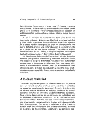Entre el compromiso y la institucionalización...                      33


la conformación de un mercado local –de proyección internacional- para
el documental. Estos factores –que coincidieron con un interés a nivel
global por el documental- volvieron necesario establecer lazos con un
público especíﬁco, moldeándolo a su medida. Tal como explica Carmen
Guarini:
    “. . . en ese momento no existía el hábito de la gente de ver cine
documental en la sala. Nosotros, por el hecho de ir mucho a festivales
y de ver mucho largometraje documental afuera, empezamos a pensar
en la idea de distribuir ciertas películas, y con eso también generar una
suerte de hábito, producir una cierta “educación” o acostumbramiento
en el público para ver este tipo de películas. Y eso coincide también
con la reapertura del cine Cosmos, que signiﬁcó ampliar el espacio para
la difusión del documental. . . ” (Bernini, Choi, Dupont y Goggi año).
    La diversiﬁcación de las vías de ﬁnanciamiento, a través de fuentes
externas (principalmente fundaciones y televisoras europeas), inﬂuyó
más tarde en la búsqueda de temáticas “universales” que pudiesen ser
comprendidas (y consumidas) en países que vivían una realidad difer-
ente a la latinoamericana (Céspedes, 1995: 35). En ese sentido, tanto
el referente, como el modelo de producción, y el destino de las prácti-
cas documentales concebidas de esta manera, apuntaron hacia el viejo
continente.


A modo de conclusión
  Como toda etapa de reorganización, la década del ochenta se presenta
como un momento complejo, en el cual conviven distintas modalidades
de concepción y realización del documental. En medio de la dispersión
de trabajos diversos, es posible, sin embargo, reconstruir algunos lin-
eamientos comunes, que encuentran una continuidad hasta el presente.
Para empezar, la emergencia de una generación de realizadores que
reconocerá en el documental una especiﬁcidad, y construirá una trayec-
toria de vida en torno de dichos productos audiovisuales (en contraposi-
ción a los cineastas que eventualmente ﬁlmaban algún documental a lo
largo de sus carreras). Esta tendencia hacia la especialización encon-
trará un apoyo en la reivindicación de la práctica documental, así como
en la profesión del documentalista. Estos factores que comienzan a co-
 