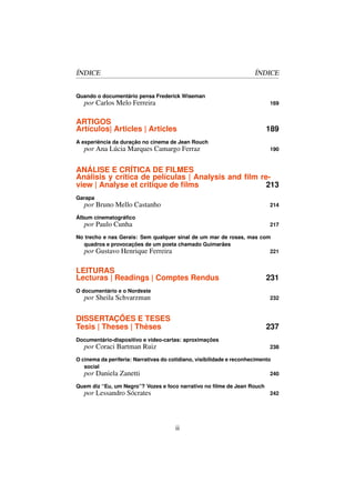ÍNDICE                                                                ÍNDICE


Quando o documentário pensa Frederick Wiseman
   por Carlos Melo Ferreira                                                 169


ARTIGOS
Artículos| Articles | Articles                                            189
A experiência da duração no cinema de Jean Rouch
   por Ana Lúcia Marques Camargo Ferraz                                     190


ANÁLISE E CRÍTICA DE FILMES
Análisis y crítica de películas | Analysis and ﬁlm re-
view | Analyse et critique de ﬁlms                   213
Garapa
   por Bruno Mello Castanho                                                 214

Álbum cinematográﬁco
   por Paulo Cunha                                                          217

No trecho e nas Gerais: Sem qualquer sinal de um mar de rosas, mas com
  quadros e provocações de um poeta chamado Guimarães
  por Gustavo Henrique Ferreira                                       221


LEITURAS
Lecturas | Readings | Comptes Rendus                                      231
O documentário e o Nordeste
   por Sheila Schvarzman                                                    232


DISSERTAÇÕES E TESES
Tesis | Theses | Thèses                                                   237
Documentário-dispositivo e video-cartas: aproximações
   por Coraci Bartman Ruiz                                                  238

O cinema da periferia: Narrativas do cotidiano, visibilidade e reconhecimento
   social
   por Daniela Zanetti                                                       240

Quem diz “Eu, um Negro”? Vozes e foco narrativo no ﬁlme de Jean Rouch
   por Lessandro Sócrates                                                   242




                                       ii
 