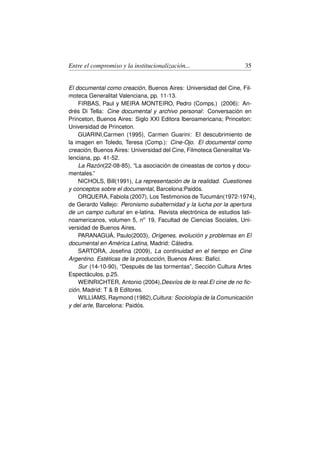 Entre el compromiso y la institucionalización...                  35


El documental como creación, Buenos Aires: Universidad del Cine, Fil-
moteca Generalitat Valenciana, pp. 11-13.
    FIRBAS, Paul y MEIRA MONTEIRO, Pedro (Comps.) (2006): An-
drés Di Tella: Cine documental y archivo personal: Conversación en
Princeton, Buenos Aires: Siglo XXI Editora Iberoamericana; Princeton:
Universidad de Princeton.
    GUARINI,Carmen (1995), Carmen Guarini: El descubrimiento de
la imagen en Toledo, Teresa (Comp.): Cine-Ojo. El documental como
creación, Buenos Aires: Universidad del Cine, Filmoteca Generalitat Va-
lenciana, pp. 41-52.
    La Razón(22-08-85), “La asociación de cineastas de cortos y docu-
mentales.”
    NICHOLS, Bill(1991), La representación de la realidad. Cuestiones
y conceptos sobre el documental, Barcelona:Paidós.
    ORQUERA, Fabiola (2007), Los Testimonios de Tucumán(1972-1974),
de Gerardo Vallejo: Peronismo subalternidad y la lucha por la apertura
de un campo cultural en e-latina. Revista electrónica de estudios lati-
noamericanos, volumen 5, no 19, Facultad de Ciencias Sociales, Uni-
versidad de Buenos Aires.
    PARANAGUÁ, Paulo(2003), Orígenes, evolución y problemas en El
documental en América Latina, Madrid: Cátedra.
    SARTORA, Joseﬁna (2009), La continuidad en el tiempo en Cine
Argentino. Estéticas de la producción, Buenos Aires: Baﬁci.
    Sur (14-10-90), “Después de las tormentas”, Sección Cultura Artes
Espectáculos, p.25.
    WEINRICHTER, Antonio (2004),Desvíos de lo real.El cine de no ﬁc-
ción, Madrid: T  B Editores.
    WILLIAMS, Raymond (1982),Cultura: Sociología de la Comunicación
y del arte, Barcelona: Paidós.
 