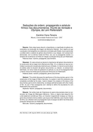 Seduções da ordem: propaganda e estatuto
 fílmico nos documentários Triunfo da Vontade e
           Olympia, de Leni Riefenstahl

                            Karoline Viana Teixeira
                  Mestre, Universidade Federal do Ceará - UFC
                               karolineteixeira@gmail.com




     Resumo: Este artigo busca discutir a importância e o signiﬁcado do gênero do-
cumentário na construção da imagem da Alemanha hitlerista. Num regime em que
a produção cinematográﬁca era totalmente controlada pelo Estado, busco aprofundar
a análise sobre o estatuto do gênero documentário e sua relação, nem sempre bem
demarcada, com os demais modos de ﬁlmar; seu uso na propaganda nazista e a
tentativa de se demarcar os limites em relação à produção fílmica de Leni Riefenstahl.
     Palavras-chave: nazismo, propaganda, documentário.

     Resumen: En este artículo se discute la importancia del género documental en
la construcción de la imagen de la Alemania de Hitler. En un sistema en que se con-
trolaba la producción de películas totalmente por el Estado, mi intenció es profundizar
el análisis sobre la situación del género documental y su relación, no siempre bien
delimitada, con otros modos de grabación en película, su uso en la propaganda Nazi
y intento marcar los límites para la producción fílmica de Leni Riefenstahl.
     Palabras claves: nazismo, propaganda, género documental.

     Abstract: This article discusses the signiﬁcance of the documentary genre in the
construction of the image of Hitler’s Germany. In a system in wich ﬁlm production was
completely controlled by the state, I seek to deepen the analysis of the status of the
documentary genre and its relationship, not always well demarcated, with other modes
of ﬁlm, its use in Nazi propaganda and I attempt to deﬁne the boundaries for Leni
Riefenstahl’s ﬁlm production.
     Keywords: Nazism, propaganda, documentary.

     Résumé: Cet article traite de l’importance du genre documentaire dans la con-
struction de l’image de l’Allemagne hitlérienne. Dans un régime dans lequel le ﬁlm
a été totalement contrôlé par l’Etat, j’ai l’intention d’approfondir l’analyse sur l’état du
genre documentaire et de sa relation, pas toujours bien délimités, avec d’autres modes
de ﬁlms, son utilisation dans la propagande nazie et essayer de déﬁnir les limites de la
production ﬁlmique de Leni Riefenstahl.
     Mots-clés: nazisme, propagande, documentaire.




Doc On-line, n.08, Agosto 2010, www.doc.ubi.pt, pp. 36-69.
 