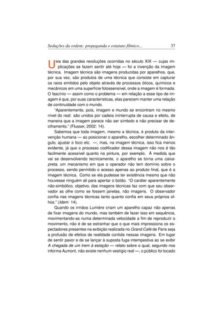 Seduções da ordem: propaganda e estatuto fílmico...                 37



U   Ma    das grandes revoluções ocorridas no século XIX — cujas im-
       plicações se fazem sentir até hoje — foi a invenção da imagem
técnica. Imagem técnica são imagens produzidas por aparelhos, que,
por sua vez, são produtos de uma técnica que consiste em capturar
os raios emitidos pelo objeto através de processos óticos, químicos e
mecânicos em uma superfície fotossensível, onde a imagem é formada.
O fascínio — assim como o problema — em relação a esse tipo de im-
agem é que, por suas características, elas parecem manter uma relação
de continuidade com o mundo.
     “Aparentemente, pois, imagem e mundo se encontram no mesmo
nível do real: são unidos por cadeia ininterrupta de causa e efeito, de
maneira que a imagem parece não ser símbolo e não precisar de de-
ciframento.” (Flusser, 2002: 14).
     Sabemos que toda imagem, mesmo a técnica, é produto da inter-
venção humana — ao posicionar o aparelho, escolher determinado ân-
gulo, ajustar o foco etc. —, mas, na imagem técnica, isso ﬁca menos
evidente, já que o processo codiﬁcador dessa imagem não nos é tão
facilmente acessível quanto na pintura, por exemplo. À medida que
vai se desenvolvendo tecnicamente, o aparelho se torna uma caixa-
preta, um mecanismo em que o operador não tem domínio sobre o
processo, sendo permitido o acesso apenas ao produto ﬁnal, que é a
imagem técnica. Como se ela pudesse ter existência mesmo que não
houvesse ninguém ali para apertar o botão. “O caráter aparentemente
não-simbólico, objetivo, das imagens técnicas faz com que seu obser-
vador as olhe como se fossem janelas, não imagens. O observador
conﬁa nas imagens técnicas tanto quanto conﬁa em seus próprios ol-
hos.” (Idem: 14).
     Quando os irmãos Lumière criam um aparelho capaz não apenas
de ﬁxar imagens do mundo, mas também de fazer isso em sequência,
movimentando-as numa determinada velocidade a ﬁm de reproduzir o
movimento, não é de se estranhar que o que mais impressiona os es-
pectadores presentes na exibição realizada no Grand Café de Paris seja
a profusão de efeitos de realidade contida nessas imagens. Em lugar
de sentir pavor e de se lançar à suposta fuga intempestiva ao se exibir
A chegada de um trem à estação — relato sobre o qual, segundo nos
informa Aumont, não existe nenhum vestígio real —, o público foi tocado
 