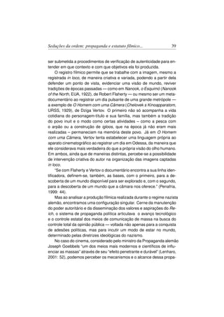 Seduções da ordem: propaganda e estatuto fílmico...                   39


ser submetida a procedimentos de veriﬁcação de autenticidade para en-
tender em que contexto e com que objetivos ela foi produzida.
     O registro fílmico permite que se trabalhe com a imagem, mesmo a
registrada in loco, de maneira criativa e variada, podendo a partir dela
defender um ponto de vista, evidenciar uma visão de mundo, reviver
tradições de épocas passadas — como em Nanook, o Esquimó (Nanook
of the North, EUA, 1922), de Robert Flaherty — ou mesmo ser um meta-
documentário ao registrar um dia pulsante de uma grande metrópole —
a exemplo de O Homem com uma Câmera (Chelovek s Kinoapparatom,
URSS, 1929), de Dziga Vertov. O primeiro não só acompanha a vida
cotidiana do personagem-título e sua família, mas também a tradição
do povo inuit e o modo como certas atividades – como a pesca com
o arpão ou a construção de igloos, que na época já não eram mais
realizadas – permaneciam na memória deste povo. Já em O Homem
com uma Câmera, Vertov tenta estabelecer uma linguagem própria ao
aparato cinematográﬁco ao registrar um dia em Odessa, da maneira que
ele considerava mais verdadeira do que a própria visão do olho humano.
Em ambos, ainda que de maneiras distintas, percebe-se a possibilidade
de intervenção criativa do autor na organização das imagens captadas
in loco.
     “Se com Flaherty e Vertov o documentário encontra a sua linha iden-
tiﬁcadora, deﬁnem-se, também, as bases, com o primeiro, para a de-
scoberta de um mundo disponível para ser explorado e, com o segundo,
para a descoberta de um mundo que a câmara nos oferece.” (Penafria,
1999: 44).
     Mas ao analisar a produção fílmica realizada durante o regime nazista
alemão, encontramos uma conﬁguração singular. Cerne da manutenção
do poder autoritário e da disseminação dos valores e aspirações do Re-
ich, o sistema de propaganda política articulava o avanço tecnológico
e o controle estatal dos meios de comunicação de massa na busca do
controle total da opinião pública — voltada não apenas para a conquista
de adesões políticas, mas para incutir um modo de estar no mundo,
determinado pelas diretrizes ideológicas do nazismo.
     No caso do cinema, considerado pelo ministro da Propaganda alemão
Joseph Goebbels “um dos meios mais modernos e cientíﬁcos de inﬂu-
enciar as massas” através de seu “efeito penetrante e durável” (Lenharo,
2001: 52), podemos perceber os mecanismos e o alcance dessa propa-
 