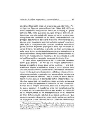 Seduções da ordem: propaganda e estatuto fílmico...                               41


alemã Leni Riefenstahl, feitos sob encomenda para Adolf Hitler. Pro-
duções como Triunfo da Vontade (Triumph des Willens, ALE, 1935), so-
bre o Congresso do Partido Nazista Alemão em Nuremberg, e Olympia
(Olympia, ALE, 1938), que retrata os Jogos Olímpicos de Berlim, ob-
tiveram seu lugar diferenciado não apenas por serem as obras cine-
matográﬁcas mais conhecidas da era nazista, mas também dois dos
principais documentários da história do cinema. Documentários que,
além de terem conquistado reconhecimento internacional2 mesmo em
plena vigência do regime nazista, mudaram o modo de transmitir es-
portes e eventos de grandes proporções e ainda hoje inﬂuenciam di-
versos diretores. Tais atributos, no entanto, não foram suﬁcientes para
evitar que a diretora e suas obras fossem duramente execrados com a
derrota dos nazistas na Segunda Guerra Mundial e a descoberta do ex-
termínio em massa promovido nos campos de concentração, a ponto
de Leni Riefenstahl nunca mais ter conseguido dirigir outro ﬁlme.
     Por muito tempo, a principal crítica aos documentários de Riefen-
stahl é que a diretora — por meio de suas imagens perﬁdamente se-
dutoras, a despeito do grande apuro técnico e estético —, teria delib-
eradamente falseado a realidade ao mostrar o mundo hitlerista como
uma comunidade harmônica, solidária e feliz. Por mais que estivesse ﬁl-
mando eventos que realmente ocorreram, o fato é que estes eram metic-
ulosamente ensaiados, organizados com a pretensão de oferecer uma
imagem totalizante da Alemanha. Para os críticos, se isso foi feito uti-
lizando recursos capazes de potencializar o efeito emocional desse reg-
istro, isso ou apenas é mero detalhe ou mesmo um motivo a mais para
reforçar as intenções perversas da cineasta e de seus contratantes,
fazendo dessas imagens alucinações destinadas a entorpecer aque-
les que as assistiam. A situação ﬁca ainda mais complicada quando
a cineasta, em depoimentos concedidos após a guerra e a destruição
de sua imagem pública, diz em defesa própria que não fez nada além
de ﬁlmar, de forma neutra e objetiva, o que estava acontecendo. Que
seus documentários não poderiam ter conotação política nem ser ﬁlme
de propaganda, porque não havia nenhum comentário, nenhuma voz
   2 Triunfo da Vontade ganhou a Medalha de Ouro de melhor ﬁlme documentário no
Festival de Veneza em 1935 e, dois anos depois, o Grand Prix no Festival de Paris. Já
Olympia ganhou o prêmio de Melhor Filme Alemão e outro prêmio de melhor ﬁlme
no Festival de Veneza, em 1938.
 