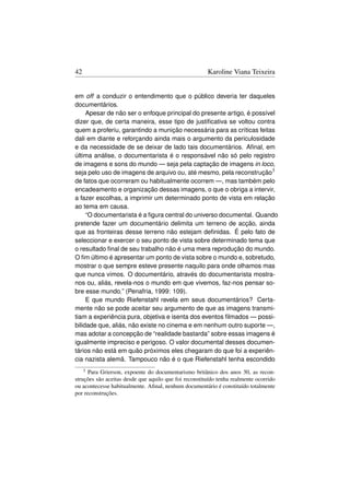 42                                                     Karoline Viana Teixeira


em off a conduzir o entendimento que o público deveria ter daqueles
documentários.
     Apesar de não ser o enfoque principal do presente artigo, é possível
dizer que, de certa maneira, esse tipo de justiﬁcativa se voltou contra
quem a proferiu, garantindo a munição necessária para as críticas feitas
dali em diante e reforçando ainda mais o argumento da periculosidade
e da necessidade de se deixar de lado tais documentários. Aﬁnal, em
última análise, o documentarista é o responsável não só pelo registro
de imagens e sons do mundo — seja pela captação de imagens in loco,
seja pelo uso de imagens de arquivo ou, até mesmo, pela reconstrução3
de fatos que ocorreram ou habitualmente ocorrem —, mas também pelo
encadeamento e organização dessas imagens, o que o obriga a intervir,
a fazer escolhas, a imprimir um determinado ponto de vista em relação
ao tema em causa.
     “O documentarista é a ﬁgura central do universo documental. Quando
pretende fazer um documentário delimita um terreno de acção, ainda
que as fronteiras desse terreno não estejam deﬁnidas. É pelo fato de
seleccionar e exercer o seu ponto de vista sobre determinado tema que
o resultado ﬁnal de seu trabalho não é uma mera reprodução do mundo.
O ﬁm último é apresentar um ponto de vista sobre o mundo e, sobretudo,
mostrar o que sempre esteve presente naquilo para onde olhamos mas
que nunca vimos. O documentário, através do documentarista mostra-
nos ou, aliás, revela-nos o mundo em que vivemos, faz-nos pensar so-
bre esse mundo.” (Penafria, 1999: 109).
     E que mundo Riefenstahl revela em seus documentários? Certa-
mente não se pode aceitar seu argumento de que as imagens transmi-
tiam a experiência pura, objetiva e isenta dos eventos ﬁlmados — possi-
bilidade que, aliás, não existe no cinema e em nenhum outro suporte —,
mas adotar a concepção de “realidade bastarda” sobre essas imagens é
igualmente impreciso e perigoso. O valor documental desses documen-
tários não está em quão próximos eles chegaram do que foi a experiên-
cia nazista alemã. Tampouco não é o que Riefenstahl tenha escondido
     3Para Grierson, expoente do documentarismo britânico dos anos 30, as recon-
struções são aceitas desde que aquilo que foi reconstituído tenha realmente ocorrido
ou acontecesse habitualmente. Aﬁnal, nenhum documentário é constituído totalmente
por reconstruções.
 
