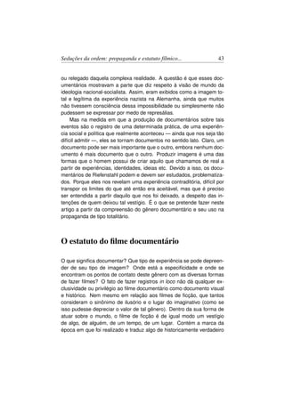 Seduções da ordem: propaganda e estatuto fílmico...                  43


ou relegado daquela complexa realidade. A questão é que esses doc-
umentários mostravam a parte que diz respeito à visão de mundo da
ideologia nacional-socialista. Assim, eram exibidos como a imagem to-
tal e legítima da experiência nazista na Alemanha, ainda que muitos
não tivessem consciência dessa impossibilidade ou simplesmente não
pudessem se expressar por medo de represálias.
     Mas na medida em que a produção de documentários sobre tais
eventos são o registro de uma determinada prática, de uma experiên-
cia social e política que realmente aconteceu — ainda que nos seja tão
difícil admitir —, eles se tornam documentos no sentido lato. Claro, um
documento pode ser mais importante que o outro, embora nenhum doc-
umento é mais documento que o outro. Produzir imagens é uma das
formas que o homem possui de criar aquilo que chamamos de real a
partir de experiências, identidades, ideias etc. Devido a isso, os docu-
mentários de Riefenstahl podem e devem ser estudados, problematiza-
dos. Porque eles nos revelam uma experiência contraditória, difícil por
transpor os limites do que até então era aceitável, mas que é preciso
ser entendida a partir daquilo que nos foi deixado, a despeito das in-
tenções de quem deixou tal vestígio. É o que se pretende fazer neste
artigo a partir da compreensão do gênero documentário e seu uso na
propaganda de tipo totalitário.



O estatuto do ﬁlme documentário

O que signiﬁca documentar? Que tipo de experiência se pode depreen-
der de seu tipo de imagem? Onde está a especiﬁcidade e onde se
encontram os pontos de contato deste gênero com as diversas formas
de fazer ﬁlmes? O fato de fazer registros in loco não dá qualquer ex-
clusividade ou privilégio ao ﬁlme documentário como documento visual
e histórico. Nem mesmo em relação aos ﬁlmes de ﬁcção, que tantos
consideram o sinônimo de ilusório e o lugar do imaginativo (como se
isso pudesse depreciar o valor de tal gênero). Dentro da sua forma de
atuar sobre o mundo, o ﬁlme de ﬁcção é de igual modo um vestígio
de algo, de alguém, de um tempo, de um lugar. Contém a marca da
época em que foi realizado e traduz algo de historicamente verdadeiro
 