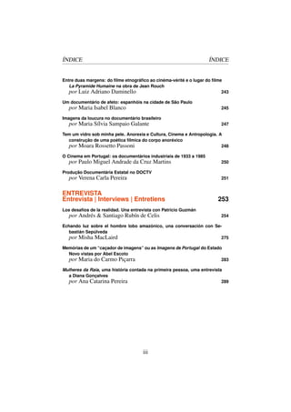 ÍNDICE                                                              ÍNDICE


Entre duas margens: do ﬁlme etnográﬁco ao cinéma-vérité e o lugar do ﬁlme
   La Pyramide Humaine na obra de Jean Rouch
   por Luiz Adriano Daminello                                            243

Um documentário de afeto: espanhóis na cidade de São Paulo
   por Maria Isabel Blanco                                              245

Imagens da loucura no documentário brasileiro
   por Maria Sílvia Sampaio Galante                                     247

Tem um vidro sob minha pele. Anorexia e Cultura, Cinema e Antropologia. A
  construção de uma poética fílmica do corpo anoréxico
  por Moara Rossetto Passoni                                             248

O Cinema em Portugal: os documentários industriais de 1933 a 1985
   por Paulo Miguel Andrade da Cruz Martins                             250

Produção Documentária Estatal no DOCTV
   por Verena Carla Pereira                                             251


ENTREVISTA
Entrevista | Interviews | Entretiens                                   253
Los desafíos de la realidad. Una entrevista con Patricio Guzmán
   por Andrés  Santiago Rubín de Celis                                 254

Echando luz sobre el hombre lobo amazónico, una conversación con Se-
  bastián Sepúlveda
  por Misha MacLaird                                                275

Memórias de um “caçador de imagens” ou as Imagens de Portugal do Estado
  Novo vistas por Abel Escoto
  por Maria do Carmo Piçarra                                           283

Mulheres da Raia, uma história contada na primeira pessoa, uma entrevista
  a Diana Gonçalves
  por Ana Catarina Pereira                                               289




                                      iii
 