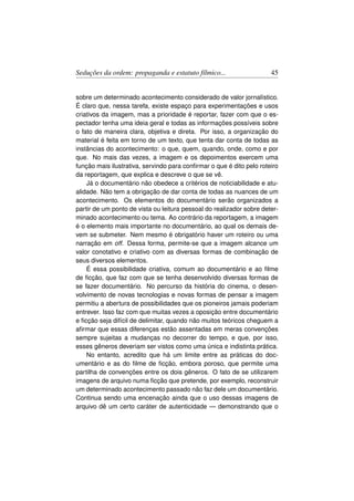 Seduções da ordem: propaganda e estatuto fílmico...                   45


sobre um determinado acontecimento considerado de valor jornalístico.
É claro que, nessa tarefa, existe espaço para experimentações e usos
criativos da imagem, mas a prioridade é reportar, fazer com que o es-
pectador tenha uma ideia geral e todas as informações possíveis sobre
o fato de maneira clara, objetiva e direta. Por isso, a organização do
material é feita em torno de um texto, que tenta dar conta de todas as
instâncias do acontecimento: o que, quem, quando, onde, como e por
que. No mais das vezes, a imagem e os depoimentos exercem uma
função mais ilustrativa, servindo para conﬁrmar o que é dito pelo roteiro
da reportagem, que explica e descreve o que se vê.
    Já o documentário não obedece a critérios de noticiabilidade e atu-
alidade. Não tem a obrigação de dar conta de todas as nuances de um
acontecimento. Os elementos do documentário serão organizados a
partir de um ponto de vista ou leitura pessoal do realizador sobre deter-
minado acontecimento ou tema. Ao contrário da reportagem, a imagem
é o elemento mais importante no documentário, ao qual os demais de-
vem se submeter. Nem mesmo é obrigatório haver um roteiro ou uma
narração em off. Dessa forma, permite-se que a imagem alcance um
valor conotativo e criativo com as diversas formas de combinação de
seus diversos elementos.
    É essa possibilidade criativa, comum ao documentário e ao ﬁlme
de ﬁcção, que faz com que se tenha desenvolvido diversas formas de
se fazer documentário. No percurso da história do cinema, o desen-
volvimento de novas tecnologias e novas formas de pensar a imagem
permitiu a abertura de possibilidades que os pioneiros jamais poderiam
entrever. Isso faz com que muitas vezes a oposição entre documentário
e ﬁcção seja difícil de delimitar, quando não muitos teóricos cheguem a
aﬁrmar que essas diferenças estão assentadas em meras convenções
sempre sujeitas a mudanças no decorrer do tempo, e que, por isso,
esses gêneros deveriam ser vistos como uma única e indistinta prática.
    No entanto, acredito que há um limite entre as práticas do doc-
umentário e as do ﬁlme de ﬁcção, embora poroso, que permite uma
partilha de convenções entre os dois gêneros. O fato de se utilizarem
imagens de arquivo numa ﬁcção que pretende, por exemplo, reconstruir
um determinado acontecimento passado não faz dele um documentário.
Continua sendo uma encenação ainda que o uso dessas imagens de
arquivo dê um certo caráter de autenticidade — demonstrando que o
 