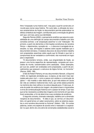 46                                             Karoline Viana Teixeira


ﬁlme “é baseado numa história real”, mas para o qual foi construído um
mundo para recriar essa história. Por outro lado, a utilização de recur-
sos característicos da ﬁcção no documentário permite potencializar os
efeitos simbólicos da imagem, contribuindo para a renovação do gênero
sem que, com isso, perca sua identidade.
     Segundo Ramos (2000), o pensamento analítico que assume a pos-
sibilidade de uma deﬁnição do campo documentário trabalha com dois
conceitos centrais: o de “proposição assertiva” e o de “indexação”. No
primeiro, a partir de elementos e informações constitutivos da narrativa
fílmica — depoimentos, narração etc. —, o discurso é carregado de as-
serções, ou seja, aﬁrmações e saberes sobre aquela realidade que o
documentário tematiza. O estatuto discursivo do documentário trabalha
com proposições assertivas sobre aquilo que foi ﬁlmado e que tem o
compromisso de ser verdadeiro e conﬁrmável, não incorrendo em logro
para o espectador.
     “O documentário tomaria, então, sua singularidade da ﬁcção, ao
possuir uma forma especíﬁca de representação, composta por enun-
ciados do mundo, caracterizados como asserções. Estas asserções,
por sua vez, podem ser analisadas como proposições, a partir de pro-
cedimentos que possuem a estrutura da lógica formal, no horizonte.”
(Ramos, 2000: 198).
     O fato de Robert Flaherty, em seu documentário Nanook, o Esquimó
(1922), ter registrado atividades que, na época, já não eram mais real-
izadas pelo povo inuit — como a pesca com arpões e a construção de
igloos — não invalida o valor desta obra, já que nela estava em causa
dar vida ao cotidiano tradicional dos inuits, que ainda estava presente
na memória dos mais velhos e na cultura daquele povo. É claro que, di-
ante do poder de evidência da imagem, ela poderia levar a imprecisões
e erros de contextualização histórica com o passar do tempo. É por isso
que se faz necessária a análise das imagens e do momento em que elas
foram produzidas, a ﬁm de determinar suas condições de existência.
     O segundo conceito, chamado indexação, trabalha com a dimensão
receptiva do documentário. “A idéia é que, ao vermos um documen-
tário, em geral temos um saber social prévio, sobre se estamos expos-
tos a uma narrativa documental ou ﬁccional” (Ibidem: 199). Em outras
palavras, existe uma espécie de acordo entre o realizador e o especta-
dor no qual, dentro de uma série de convenções estabelecidas social e
 