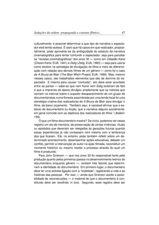 Seduções da ordem: propaganda e estatuto fílmico...                  47


culturalmente, é possível determinar a que tipo de narrativa o especta-
dor está tendo acesso. É claro que há casos em que realizador, proposi-
talmente, pode aproveitar-se da ambiguidade do estatuto da narrativa
cinematográﬁca para tentar confundir o espectador, seja para parodiar
as “revistas cinematográﬁcas” dos anos 30 — como em Cidadão Kane
(Citizen Kane, EUA, 1941) e Zelig (Zelig, EUA, 1983) — seja para usá-la
como atrativo na estratégia de divulgação do ﬁlme e meio de diferenci-
ação com relação aos demais ﬁlmes de um gênero — como foi o caso
de A Bruxa de Blair (The Blair Witch Project, EUA, 1999). Mas, mesmo
nesses casos, são trabalhados elementos que são de domínio do es-
pectador. E mesmo para causar “confusão”, isto deve estar acordado
entre as partes — sabe-se que nem Kane nem Zelig existiram de fato
e que a imprensa da época divulgou amplamente que as notícias que
corriam na internet sobre o suposto desaparecimento de um grupo de
documentaristas numa ﬂoresta assombrada por uma lenda local foi uma
estratégia criativa dos realizadores de A Bruxa de Blair para divulgar o
ﬁlme, de baixo orçamento. “Também aqui, é razoável aﬁrmar que o es-
tatuto de documentário ou ﬁcção, que a narrativa adquire socialmente,
em geral coincide com os objetivos dos realizadores do ﬁlme.” (Ibidem:
199).
     O que um ﬁlme documentário mostra? De início, podemos ver nesse
registro um ato de memória, de preservação de certas vivências, rituais
ou episódios que deveriam ser relegados às gerações futuras quando
essas experiências já não contassem nem mesmo com a lembrança
dos que ﬁcaram. Ele, no entanto, pode também reﬂetir sobre um de-
terminado acontecimento, desempenhar ações educativas, debater um
conﬂito, permitir a intervenção do autor na ação ﬁlmada, reconstituir um
momento histórico ou mesmo revelar o processo através do qual um
ﬁlme é produzido.
     Para John Grierson — que nos anos 30 foi responsável tanto pela
produção quanto pelos primeiros passos no desenvolvimento teórico do
documentário enquanto gênero —, existem três fatores que determi-
nam a identidade do documentário. Em primeiro lugar, o documentário
deve ter uma estreita ligação com a “realidade”, registrando a vida e as
histórias das pessoas. Por isso — ainda que Grierson aceite a possi-
bilidade de reconstruções — o material de que o documentário é con-
stituído deve ser recolhido in loco. Segundo, esse registro deve ser
 