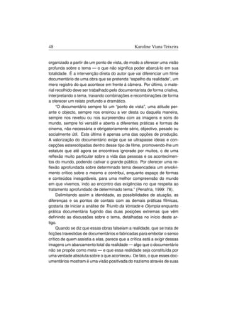48                                               Karoline Viana Teixeira


organizado a partir de um ponto de vista, de modo a oferecer uma visão
profunda sobre o tema — o que não signiﬁca poder abarcá-lo em sua
totalidade. É a intervenção direta do autor que vai diferenciar um ﬁlme
documentário de uma obra que se pretenda “espelho da realidade”, um
mero registro do que acontece em frente à câmera. Por último, o mate-
rial recolhido deve ser trabalhado pelo documentarista de forma criativa,
interpretando o tema, travando combinações e recombinações de forma
a oferecer um relato profundo e dramático.
     “O documentário sempre foi um “ponto de vista”, uma atitude per-
ante o objecto, sempre nos ensinou a ver desta ou daquela maneira,
sempre nos revelou ou nos surpreendeu com as imagens e sons do
mundo, sempre foi versátil e aberto a diferentes práticas e formas de
cinema, não necessária e obrigatoriamente sério, objectivo, pesado ou
socialmente útil. Esta última é apenas uma das opções de produção.
A valorização do documentário exige que se ultrapasse ideias e con-
cepções estereotipadas dentro desse tipo de ﬁlme, promovendo-lhe um
estatuto que até agora se encontrava ignorado por muitos, o de uma
reﬂexão muito particular sobre a vida das pessoas e os acontecimen-
tos do mundo, podendo cativar o grande público. Por oferecer uma re-
ﬂexão aprofundada sobre determinado tema desencadeia um envolvi-
mento crítico sobre o mesmo e contribui, enquanto espaço de formas
e conteúdos inesgotáveis, para uma melhor compreensão do mundo
em que vivemos, indo ao encontro das exigências no que respeita ao
tratamento aprofundado de determinado tema.” (Penafria, 1999: 78).
     Delimitando assim a identidade, as possibilidades de atuação, as
diferenças e os pontos de contato com as demais práticas fílmicas,
gostaria de iniciar a análise de Triunfo da Vontade e Olympia enquanto
prática documentária fugindo das duas posições extremas que vêm
deﬁnindo as discussões sobre o tema, detalhadas no início deste ar-
tigo.
     Quando se diz que essas obras falseiam a realidade, que se trata de
ﬁcções travestidas de documentários e fabricadas para embotar o senso
crítico de quem assistia a elas, parece que a crítica está a exigir dessas
imagens um abarcamento total da realidade — algo que o documentário
não se propõe como meta — e que essa realidade seja constituída por
uma verdade absoluta sobre o que aconteceu. De fato, o que esses doc-
umentários mostram é uma visão positivada do nazismo através de suas
 