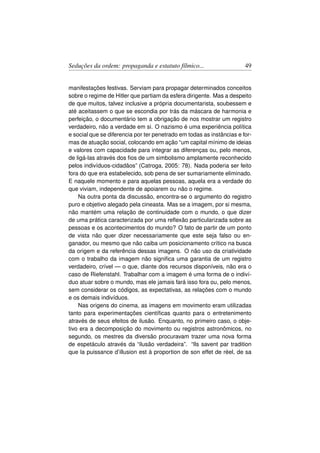 Seduções da ordem: propaganda e estatuto fílmico...                    49


manifestações festivas. Serviam para propagar determinados conceitos
sobre o regime de Hitler que partiam da esfera dirigente. Mas a despeito
de que muitos, talvez inclusive a própria documentarista, soubessem e
até aceitassem o que se escondia por trás da máscara de harmonia e
perfeição, o documentário tem a obrigação de nos mostrar um registro
verdadeiro, não a verdade em si. O nazismo é uma experiência política
e social que se diferencia por ter penetrado em todas as instâncias e for-
mas de atuação social, colocando em ação “um capital mínimo de ideias
e valores com capacidade para integrar as diferenças ou, pelo menos,
de ligá-las através dos ﬁos de um simbolismo amplamente reconhecido
pelos indivíduos-cidadãos” (Catroga, 2005: 78). Nada poderia ser feito
fora do que era estabelecido, sob pena de ser sumariamente eliminado.
E naquele momento e para aquelas pessoas, aquela era a verdade do
que viviam, independente de apoiarem ou não o regime.
    Na outra ponta da discussão, encontra-se o argumento do registro
puro e objetivo alegado pela cineasta. Mas se a imagem, por si mesma,
não mantém uma relação de continuidade com o mundo, o que dizer
de uma prática caracterizada por uma reﬂexão particularizada sobre as
pessoas e os acontecimentos do mundo? O fato de partir de um ponto
de vista não quer dizer necessariamente que este seja falso ou en-
ganador, ou mesmo que não caiba um posicionamento crítico na busca
da origem e da referência dessas imagens. O não uso da criatividade
com o trabalho da imagem não signiﬁca uma garantia de um registro
verdadeiro, crível — o que, diante dos recursos disponíveis, não era o
caso de Riefenstahl. Trabalhar com a imagem é uma forma de o indiví-
duo atuar sobre o mundo, mas ele jamais fará isso fora ou, pelo menos,
sem considerar os códigos, as expectativas, as relações com o mundo
e os demais indivíduos.
    Nas origens do cinema, as imagens em movimento eram utilizadas
tanto para experimentações cientíﬁcas quanto para o entretenimento
através de seus efeitos de ilusão. Enquanto, no primeiro caso, o obje-
tivo era a decomposição do movimento ou registros astronômicos, no
segundo, os mestres da diversão procuravam trazer uma nova forma
de espetáculo através da “ilusão verdadeira”. “Ils savent par tradition
que la puissance d’illusion est à proportion de son effet de réel, de sa
 