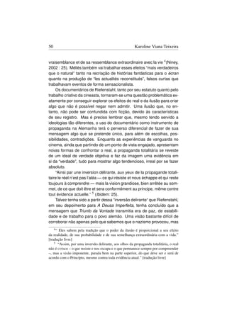 50                                                      Karoline Viana Teixeira


vraisemblance et de sa ressemblance extraordinaire avec la vie 4 (Niney,
2002 : 25). Méliès também vai trabalhar esses efeitos “mais verdadeiros
que o natural” tanto na recriação de histórias fantásticas para o écran
quanto na produção de “les actualités reconstitués”, falsos curtas que
trabalhavam eventos de forma sensacionalista.
     Os documentários de Riefenstahl, tanto por seu estatuto quanto pelo
trabalho criativo da cineasta, tornaram-se uma questão problemática ex-
atamente por conseguir explorar os efeitos do real e da ilusão para criar
algo que não é possível negar nem admitir. Uma ilusão que, no en-
tanto, não pode ser confundida com ﬁcção, devido às características
de seu registro. Mas é preciso lembrar que, mesmo tendo servido a
ideologias tão diferentes, o uso do documentário como instrumento de
propaganda na Alemanha terá o perverso diferencial de fazer de sua
mensagem algo que se pretende único, para além de escolhas, pos-
sibilidades, contradições. Enquanto as experiências de vanguarda no
cinema, ainda que partindo de um ponto de vista engajado, apresentam
novas formas de confrontar o real, a propaganda totalitária se reveste
de um ideal de verdade objetiva e faz da imagem uma evidência em
si da “verdade”, tudo para mostrar algo tendencioso, irreal por se fazer
absoluto.
     “Ainsi par une inversion délirante, aux yeux de la propagande totali-
taire le réel n’est pas l’aléa — ce qui résiste et nous échappe et qui reste
toujours à comprendre — mais la vision grandiose, bien arrêtée au som-
met, de ce que doit être et sera conformément au principe, même contre
tout évidence actuelle.” 5 (Ibidem: 25).
     Talvez tenha sido a partir dessa “inversão delirante“ que Riefenstahl,
em seu depoimento para A Deusa Imperfeita, tenha concluído que a
mensagem que Triunfo da Vontade transmitia era de paz, de estabili-
dade e de trabalho para o povo alemão. Uma visão bastante difícil de
corroborar não apenas pelo que sabemos que o nazismo provocou, mas
     4“Eles sabem pela tradição que o poder da ilusão é proporcional a seu efeito
da realidade, de sua probabilidade e de sua semelhança extraordinária com a vida.”
[tradução livre]
    5 “Assim, por uma inversão delirante, aos olhos da propaganda totalitária, o real

não é o risco – o que resiste e nos escapa e o que permanece sempre por compreender
–, mas a visão imponente, parada bem na parte superior, do que deve ser e será de
acordo com o Princípio, mesmo contra toda evidência atual.” [tradução livre]
 