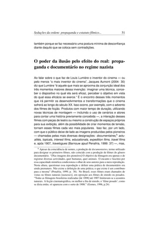 Seduções da ordem: propaganda e estatuto fílmico...                              51


também porque se faz necessário uma postura mínima de desconﬁança
diante daquilo que se coloca sem contradições.



O poder da ilusão pelo efeito do real: propa-
ganda e documentário no regime nazista

Ao falar sobre o que faz de Louis Lumière o inventor do cinema — ou
pelo menos “o mais inventor do cinema”, Jacques Aumont (2004: 30)
diz que Lumière “é aquele que mais se aproxima da conjunção ideal dos
três momentos maiores dessa invenção: imaginar uma técnica, conce-
ber o dispositivo no qual ela será eﬁcaz, perceber o objetivo em vista
do qual essa eﬁcácia se exerce.” É o encontro desses três momentos
que irá permitir os desenvolvimentos e transformações que o cinema
sofrerá ao longo do século XX. Isso ocorre, por exemplo, com o advento
dos ﬁlmes de ﬁcção. Produtos com maior tempo de duração, utilizando
novas técnicas de montagem — incluindo o uso de cenários e atores
para contar uma história previamente concebida —, a interação desses
ﬁlmes com peças de teatro ou mesmo a construção de espaços próprios
para sua exibição, além da possibilidade de criar momentos de tensão,
tornam esses ﬁlmes cada vez mais populares. Isso faz, por um lado,
com que o público deixe de lado as imagens produzidas pelos pioneiros
— chamadas pelas mais diversas designações: documentaires,6 actu-
alités, topicals, interest ﬁlms, educationals, expedition ﬁlms, travel ﬁlms
e, após 1907, travelogues (Barnouw apud Penafria, 1999: 37) —, mas,
   6 Apesar da coincidência de nomes, a produção de documentaires, termo utilizado
para designar os primeiros ﬁlmes, não coincide com a produção de ﬁlmes do gênero
documentário. “[Nas imagens dos pioneiros] O objetivo da ﬁlmagem era apenas o de
registrar diversas actividades, quer humanas, quer animais. O encanto e fascínio por
essa capacidade mimética condicionou o olhar de seus autores para a mera reprodução.
Nesta altura, questionar essa reprodução e deﬁnir uma prática de documentário era
ainda prematuro. Não existe a deﬁnição de uma prática; o que existe é um contributo
para a mesma” (Penafria, 1999, p. 38). No Brasil, esses ﬁlmes eram chamados de
vistas ou ﬁlmes naturais [naturaes], em oposição aos ﬁlmes de enredo ou posados.
“Todas as ﬁlmagens brasileiras realizadas [de 1898] até 1907 limitavam-se a assuntos
naturais. A ﬁcção cinematográﬁca, ou melhor a ﬁta de enredo, o ‘ﬁlme posado’, como
se dizia então, só apareceu com o surto de 1908.” (Gomes, 1996, p.24)
 