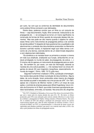 52                                                       Karoline Viana Teixeira


por outro, faz com que os contornos da identidade do documentário
como prática fílmica comecem a ser delineados.
     Diante disso, podemos concluir que um ﬁlme ou um conjunto de
ﬁlmes — seja documentário, ﬁcção, ﬁlme comercial, institucional ou de
propaganda etc. — só conseguirá se tornar um marco signiﬁcativo na
construção de formas de ﬁlmar quando da conjunção desses três mo-
mentos. Mas isso pode ser dito mesmo quando o objetivo for utilizar
esses ﬁlmes como instrumentos de propaganda política e de controle
da opinião pública? A despeito de hoje questionarmos a qualidade e até
abominarmos o conteúdo dos documentários produzidos na Alemanha
durante o período nazista, é impossível negar que neles vemos o en-
contro de uma técnica, exercida dentro de um determinado dispositivo
e com objetivos bem delimitados.
     “Os soviéticos e os nazistas foram os primeiros a encarar o cinema
em toda sua amplitude, analisando sua função, atribuindo-lhe um es-
tatuto privilegiado no mundo do saber, da propaganda, da cultura. (...)
O cinema não foi apenas um instrumento de propaganda para os nazis-
tas. Ele também foi, por vezes, um meio de informação, dotando os
nazistas de uma cultura paralela. (...) Os nazistas foram os únicos diri-
gentes do século XX cujo imaginário mergulhava, essencialmente, no
mundo da imagem.” (Ferro, 1992: 72-73, grifo meu)
       Segundo Furhammar e Isaksson (1976), a produção cinematográ-
ﬁca nazista dava grande ênfase à produção de documentários. Alguns
deles, de curta duração, foram produzidos antes mesmo da chegada
dos nazistas ao poder e veiculados nos cine-jornais da UFA7 . Em 1927,
apesar de o Governo de Weimar manter a UFA e um terço de suas
ações, o controle da empresa passa para Alfred Hugenberg, futuro min-
istro da Economia no III Reich, que então ﬁnanciava secretamente par-
tidos nacionalistas, entre eles, os nazistas. Nos anos 20 e 30, dirigentes
     7
     Em 1917, é fundada na Alemanha a Universum Film Aktien Gesselschaft (UFA),
que será o maior polo do cinema alemão dos anos 20 e 30. De início, os ﬁlmes
produzidos pela UFA eram utilizados pelo exército alemão (Reichswer) como forma
de combater a propaganda da Tríplice Aliança durante a Primeira Guerra. Nos anos
20, os estúdios da UFA irão abrigar a produção dos principais marcos do cinema
expressionista daquele país, além de obras inspiradas no realismo soviético. Com a
ascensão de Hitler, em 1933, as experimentações e a discussão de temas sociais são
suprimidas pela ditadura totalitária, que passa a ter controle total sobre a UFA e faz
dela o polo produtor dos ﬁlmes de propaganda nazista.
 