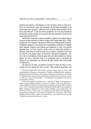 Seduções da ordem: propaganda e estatuto fílmico...                              53


políticos de lugares e ideologias os mais variados verão no documen-
tário um instrumento único de educação, de formação ideológica e de
persuasão das massas.8 Mas por que o gênero documentário tinha
essa importância? E de que forma podemos ver nos documentários
produzidos nesse período a conjunção dos três elementos que tornam
essa experiência única?
     Para tentar responder a essas questões, gostaria de analisar alguns
trechos do documentário O Eterno Judeu (Der Ewige Jüde, ALE, 1940),
dirigido por Fritz Hippler.9 Quando a Polônia foi invadida pelos nazistas,
Goebbels designou uma equipe de cinegraﬁstas cheﬁada por Hippler
para registrar imagens dos judeus que passaram a viver nos guetos
daquele país. O ﬁlme mostra o judeu como um elemento estranho e
daninho, que deve ser exterminado com a mesma veemência com que
se elimina uma praga capaz de transmitir doenças contagiosas. As-
sim, não é coincidência o fato de esse ﬁlme ter sido lançado na mesma
época em que a Solução Final e as pesquisas para a utilização de
Zyklon-B (um pesticida) nas câmaras de gás haviam sido instauradas
na Alemanha.
     Na abertura do ﬁlme, os letreiros mostram o título do ﬁlme e a for-
mação de uma estrela de Davi na tela. Nos quadros seguintes, são
   8  Durante o Estado Novo (1937-1945), o Governo Vargas criou, em 1939, o DIP
(Departamento de Imprensa e Propaganda). O órgão era responsável por coordenar a
propaganda oﬁcial do Governo e por censurar os meios de comunicação. Tal modelo
foi inspirado pelas experiências de propaganda em ditaduras de outros países, em que
se sobressai o culto à personalidade e a disseminação da propaganda nas diversas
manifestações culturais.
    9 Existe uma grande diﬁculdade para se encontrar os ﬁlmes de propaganda do

regime nazista no Brasil, mesmo em arquivos de cinema. Para se ter uma ideia, a
versão em DVD de Olympia foi lançada aqui no segundo semestre de 2006. Já Vitória
da Fé, (1933) o primeiro documentário realizado por Riefenstahl sob encomenda de
Hitler, encontra-se disponível no site de vídeos YouTube (www.youtube.com). Os
trechos de O Eterno Judeu a que se faz referência neste trabalho estão inseridos no
documentário Arquitetura da Destruição (Architektur des Untergangs, SUE, 1992),
dirigido por Peter Cohen. Apesar dessa deﬁciência, esses trechos já são de grande
valia para a proposta de análise que se coloca.
 