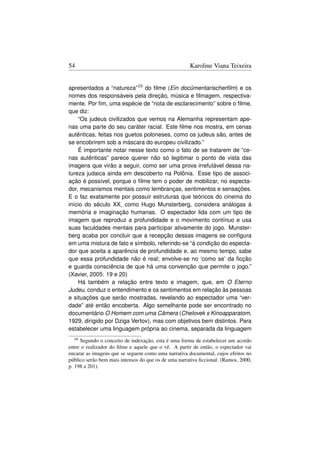 54                                                    Karoline Viana Teixeira


apresentados a “natureza”10 do ﬁlme (Ein docümentarischerﬁlm) e os
nomes dos responsáveis pela direção, música e ﬁlmagem, respectiva-
mente. Por ﬁm, uma espécie de “nota de esclarecimento” sobre o ﬁlme,
que diz:
    “Os judeus civilizados que vemos na Alemanha representam ape-
nas uma parte do seu caráter racial. Este ﬁlme nos mostra, em cenas
autênticas, feitas nos guetos poloneses, como os judeus são, antes de
se encobrirem sob a máscara do europeu civilizado.”
    É importante notar nesse texto como o fato de se tratarem de “ce-
nas autênticas” parece querer não só legitimar o ponto de vista das
imagens que virão a seguir, como ser uma prova irrefutável dessa na-
tureza judaica ainda em descoberto na Polônia. Esse tipo de associ-
ação é possível, porque o ﬁlme tem o poder de mobilizar, no especta-
dor, mecanismos mentais como lembranças, sentimentos e sensações.
E o faz exatamente por possuir estruturas que teóricos do cinema do
início do século XX, como Hugo Munsterberg, considera análogas à
memória e imaginação humanas. O espectador lida com um tipo de
imagem que reproduz a profundidade e o movimento contínuo e usa
suas faculdades mentais para participar ativamente do jogo. Munster-
berg acaba por concluir que a recepção dessas imagens se conﬁgura
em uma mistura de fato e símbolo, referindo-se “à condição do especta-
dor que aceita a aparência de profundidade e, ao mesmo tempo, sabe
que essa profundidade não é real; envolve-se no ‘como se’ da ﬁcção
e guarda consciência de que há uma convenção que permite o jogo.”
(Xavier, 2005: 19 e 20)
    Há também a relação entre texto e imagem, que, em O Eterno
Judeu, conduz o entendimento e os sentimentos em relação às pessoas
e situações que serão mostradas, revelando ao espectador uma “ver-
dade” até então encoberta. Algo semelhante pode ser encontrado no
documentário O Homem com uma Câmera (Chelovek s Kinoapparatom,
1929, dirigido por Dziga Vertov), mas com objetivos bem distintos. Para
estabelecer uma linguagem própria ao cinema, separada da linguagem
  10 Segundo o conceito de indexação, esta é uma forma de estabelecer um acordo
entre o realizador do ﬁlme e aquele que o vê. A partir de então, o espectador vai
encarar as imagens que se seguem como uma narrativa documental, cujos efeitos no
público serão bem mais intensos do que os de uma narrativa ﬁccional. (Ramos, 2000,
p. 198 a 201).
 