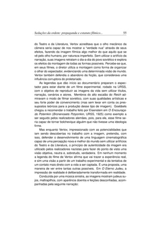 Seduções da ordem: propaganda e estatuto fílmico...                   55


do Teatro e da Literatura, Vertov acreditava que o olho mecânico da
câmera seria capaz de nos mostrar a “verdade nua” através de seus
efeitos, fazendo da imagem fílmica algo melhor do que aquilo que se
vê pelo olho humano, por natureza imperfeito. Sem utilizar o artifício da
narração, suas imagens retratam o dia-a-dia do povo soviético e explora
os efeitos da montagem de todas as formas possíveis. Percebe-se que,
em seus ﬁlmes, o diretor utiliza a montagem como forma de organizar
o olhar do espectador, evidenciando uma determinada visão de mundo.
Vertov também defendia o abandono da ﬁcção, que considerava uma
inﬂuência corruptora do proletariado.
     As legendas que dão início ao documentário preparam o espec-
tador para estar diante de um ﬁlme experimental, rodado na URSS,
com o objetivo de reproduzir as imagens da vida sem utilizar títulos,
narração, cenários e atores. Membros do alto escalão do Reich ad-
miravam o modo de ﬁlmar soviético, com suas qualidades artísticas e
seu forte poder de convencimento (mas sem levar em conta os pres-
supostos teóricos para a produção desse tipo de imagem). Goebbels
chegou a recomendar o trabalho feito por Eisenstein em O Encouraça-
do Potemkin (Bronenosets Potyomkin, URSS, 1925) como exemplo a
ser seguido pelos realizadores alemães, pois, para ele, esse ﬁlme se-
ria capaz de tornar bolchevique alguém que não tivesse uma ideologia
ﬁrme.
     Mas enquanto Vertov, impressionado com as potencialidades que
iam sendo descobertas no trabalho com a imagem, pretendia, com
isso, defender o desenvolvimento de uma linguagem cinematográﬁca
capaz de uma percepção nova e melhor do mundo sem utilizar artifícios
do Teatro e da Literatura, o princípio de autenticidade da imagem era
utilizado pelos realizadores nazistas para fazer do ponto de vista uma
visão objetiva, neutra e, sobretudo, verdadeira. Em nenhum momento
a legenda do ﬁlme de Vertov aﬁrma que vai trazer a experiência real,
e sim uma visão a partir de um trabalho experimental e da tentativa de
um contato mais direto com a vida a ser captada. É uma proposta, uma
maneira de ver entre tantas outras possíveis. Em O Eterno Judeu, a
impressão de realidade é deliberadamente transformada em realidade.
     Conduzida por uma música sinistra, as imagens mostram judeus su-
jos, maltrapilhos, com aparência doentia e feições desconﬁadas, acom-
panhadas pela seguinte narração:
 