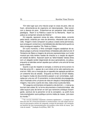 56                                                       Karoline Viana Teixeira


    “Em todo lugar que uma mácula surge no corpo do povo, eles se
ﬁxam, alimentando-se do organismo em decomposição. Eles lucram
com a doença do povo. Empenham-se em perpetuar toda condição
patológica. Assim é na Polônia e assim foi na Alemanha. Assim os
judeus se comportam através da História.”
    Em seguida, aparecem cenas de ratos, milhares deles, correndo
pelos becos, andando por meio de alimentos, infectando tudo em sua
volta. Imagem e texto comparam os judeus a esses seres perniciosos,
que conseguem contaminar a mentalidade dos alemães tanto quanto os
ratos conseguem espalhar Tifo, Peste ou Cólera.
    Em outro momento, o ﬁlme contrapõe imagens assépticas de es-
tátuas gregas e pinturas renascentistas embaladas pela abertura de O
Fantasma da Ópera a imagens de pinturas expressionistas num fundo
musical que mais lembra risadas de chacota ou a reação de alguém
em estado de delírio. Associam assim as “deformidades” destas obras
com um alegado caráter degenerado de seus apreciadores, os judeus,
enquanto os alemães seriam aqueles que cultivam uma arte de formas
puras e belas.
    Quanto o que diz respeito à narração, o cinema se torna sonoro no
ﬁnal dos anos 20 — apesar de o som direto só ter sido realmente pos-
sível em 1959, com a invenção de um aparelho de captação portátil em
um ambiente fora de estúdio. Enquanto os ﬁlmes se tornam falados,
as imagens mudas do documentário passam a ser comentadas, expli-
cadas por uma voz off. O comentário, no documentário de propaganda,
não é mostrado como um ponto de vista em relação à interpretação das
imagens, mas como o ponto de vista, visão única e justa dos fatos.
    “Si l’usage du commentaire omnipotent a vite dominé (...) c’est qu’au
tournant des anées 30, la forme documentaire s’instituicionnalise: elle
cède toujours plus de terrain en tant que recherche artistique d’avant-
garde, aventure de la percertion et de la conception, au proﬁt d’une
instrumentalisation socio-politique comme média de masse, “pré-vision
du monde.”11
  11 “Se o uso do comentário onipotente o dominou rapidamente (...) é porque com o
início dos anos 30, a forma documentário se institucionaliza: ele cede sempre mais ter-
reno de uma pesquisa artística da vanguarda, aventura da percepção e da concepção,
em benefício de uma instrumentalização sócio-política como media de massa, ‘pre-
visão do mundo.’ ” [tradução livre](Niney, 2002: 70).
 