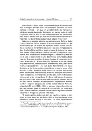 Seduções da ordem: propaganda e estatuto fílmico...                            57


    Com relação à forma, ainda que passando longe do mesmo resul-
tado, as imagens descritas acima são claramente inspiradas nos ﬁlmes
realistas soviéticos — em que um apurado trabalho de montagem e
edição conseguia depreender da imagem um grande poder de mobi-
lização dos sentidos. Mas o que é interessante notar é a maneira sim-
ples, didática e direta com que este documentário deﬁne os vilões e os
mocinhos, não deixando dúvidas para qual lado se deve pender.
    Sabemos (e se sabia à época) que as imagens de O Eterno Judeu
foram rodadas na Polônia ocupada — somos cientes também do tipo
de tratamento que um invasor, em especial o invasor nazista, costuma
dar às populações dos territórios ocupados e aos seus inimigos declara-
dos. A própria Riefenstahl teve a oportunidade de testemunhar esses
fatos quando foi incumbida de trabalhar como fotógrafa junto às tropas
alemãs. Mas ao assistirmos a essas imagens, a impressão que se tem
não é a de se estar diante de uma determinada comunidade judaica,
mas sim do próprio arquétipo do judeu, incapaz de mudar por ser in-
capaz de se adequar. Apesar disso, não é possível achar que, devido
ao que se mostrava, os espectadores acreditavam que os judeus assim
viviam, porque gostavam — ou seja, que o documentário seria capaz
de direcionar tão diretamente uma opinião ou embotar o senso crítico
de quem o visse. A questão é que, quando os nazistas assumiram o
poder, encontraram uma sociedade já imbuída de noções antissemitas
e com perspectivas eliminacionistas prontas para serem mobilizadas a
extremos até então inimagináveis. E não se está falando de pessoas
que ignoravam o que estava acontecendo ou que não tivessem autono-
mia para não se tornarem, de alguma forma, perpetradores do Holo-
causto.12 Segundo pesquisas de opinião pública feitas na Alemanha
pela própria SS entre 1939 e 1944, os alemães estavam bem informa-
dos, por exemplo, sobre os campos de concentração e a preparação
para a invasão da Rússia, violando o Pacto de Não-Agressão estabele-
cido entre os dois países. (Arendt, 1998: 339).
    “O objetivo político pode muito bem ser repulsivo, mas se se con-
sidera só o que ocorre e o que é dito e feito no ﬁlme tem-se que, como
membro da platéia, escolher o lado certo. Os ﬁlmes de propaganda
  12 Para saber mais sobre o papel do povo alemão no genocídio de judeus durante a
era nazista, ver GOLDHAGEN, Daniel Jonah. Os carrascos Voluntários de Hitler —
o povo alemão e o Holocausto. 2. ed., São Paulo, Companhia das Letras, 2002.
 