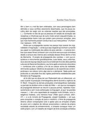 58                                             Karoline Viana Teixeira


têm o bem e o mal tão bem ordenados, com seus personagens bem
deﬁnidos e seus conﬂitos claramente desenhados, que há pouca es-
colha além de reagir com as violentas reações que são provocadas.
(...) Conﬁando no fato de que as pessoas em estado de excitação são
receptivas a inﬂuências que de outro modo seriam esquadrinhadas, os
propagandistas fazem tudo que podem para provocar emoções, para
que mais facilmente possam conduzi-las à sua meta política.” (Furham-
mar; Isaksson, 1976: 148).
     Ainda que a propaganda nazista nos pareça hoje carecer de origi-
nalidade e imaginação — ainda que seja inegável que tenham cumprido
seu papel na mobilização dos afetos do povo alemão — é preciso lem-
brar que esses ﬁlmes contavam com uma forte estrutura que controlava
desde a censura dos roteiros até a exibição desses ﬁlmes dentro e fora
da Alemanha. O projeto de propaganda dos nazistas — com sua ar-
quitetura e monumentos grandiloquentes, suas festas, seus uniformes,
seus atos de expurgo daquilo que era considerado fora dos altos padrões
culturais do Nacional-Socialismo, seu forte apelo emocional e dramático
— combinava arte e política a ﬁm de se colocar acima da realidade,
eliminando qualquer referência do passado ou de experiências contem-
porâneas e se colocar como algo eterno e atemporal. Nada podia ser
produzido ou veiculado fora dos rígidos parâmetros estabelecidos pelo
Ministério da Propaganda.
     Já foi dito que as obras de Leni Riefenstahl são um diferencial, um
caso à parte na produção cinematográﬁca alemã durante a vigência do
III Reich. Enquanto as demais produções cinematográﬁcas realizadas
no período se dividiam entre a visão de Hitler — em que as mensagens
da propaganda deveriam se resumir a poucos pontos, repetidos inces-
santemente e sem muita soﬁsticação na linguagem, já que “as grandes
massas (...) têm uma capacidade de recepção muito limitada, uma in-
teligência modesta, uma memória fraca” (Hitler apud Lenharo, 2001:
47) — e a do ministro de Propaganda, Joseph Goebbels — em que,
para conquistar o coração do povo e mantê-lo, o ﬁlme de propaganda
deveria utilizar comparações sutis e apelar para as emoções simples
do povo com o objetivo de reforçar preconceitos e valores da própria
sociedade através do entretenimento, a cineasta consegue impor um
estilo próprio, com um trabalho de imagem de forte conotação simbólica
 
