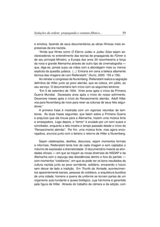 Seduções da ordem: propaganda e estatuto fílmico...                 59


e emotiva, fazendo de seus documentários as obras fílmicas mais ex-
pressivas da era nazista.
    “Ainda que ﬁlmes como O Eterno Judeu e Judeu Süss sejam es-
clarecedores no entendimento das teorias de propaganda do Führer e
de seu principal Ministro, a Europa dos anos 30 reconheceria a força
da nova e grande Alemanha através de outro tipo de cinematograﬁa —
que, diga-se, jamais sujou as mãos com a abordagem mais ou menos
explícita da questão judaica. (...) Entraria em cena a beleza altamente
técnica das imagens de Leni Riefenstahl.” (Kurtz, 2000: 155 e 156).
    Ao retratar o congresso de Nuremberg, Riefenstahl realiza a sagração
deﬁnitiva de Hitler junto ao povo alemão, que se coloca, em júbilo, ao
seu serviço. O documentário tem início com os seguintes letreiros:
    “Em 5 de setembro de 1934. Vinte anos após o início da Primeira
Guerra Mundial. Dezesseis anos após o início do nosso sofrimento.
Dezenove meses após o início do Renascimento alemão. Adolf Hitler
voa para Nuremberg de novo para rever as colunas de seus ﬁéis segui-
dores.”
    A primeira frase é mostrada com um vigoroso retumbar de tam-
bores. As duas frases seguintes, que falam sobre a Primeira Guerra
e prejuízos que ela trouxe para a Alemanha, trazem uma música forte
e ameaçadora. Logo depois, o “temor” é anulado por um som suave e
conciliador, enquanto a tela mostra o tempo passado desde o início do
“Renascimento alemão”. Por ﬁm, uma música forte, mas agora enco-
rajadora, anuncia junto com o letreiro o retorno de Hitler a Nuremberg.

    Sejam celebrações, desﬁles, discursos, sejam momentos formais
e informais, Riefenstahl tenta tirar de cada imagem e som captados o
máximo de expressão e dramaticidade. O documentário mescla as ativi-
dades oﬁciais — em que se traçam as novas diretrizes do NSDAP e da
Alemanha com o expurgo das dissidências dentro e fora do partido —
com momentos “cotidianos”, em que se pode ver os bons resultados da
cultura nazista junto ao povo sorridente, solidário, encarando o futuro
sem deixar de lado a tradição. Em Triunfo da Vontade, acontecimen-
tos aparentemente banais, pessoas do cotidiano, a arquitetura bucólica
de uma cidade, homens e jovens de uniforme se tornam partes de um
organismo auto-fundante e quase biológico, cuja harmonia é garantida
pela ﬁgura de Hitler. Através do trabalho de câmera e da edição, com
 