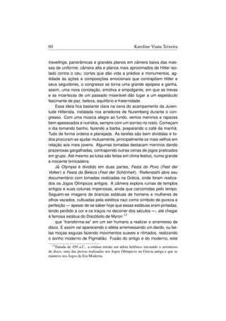 60                                                     Karoline Viana Teixeira


travellings, panorâmicas e grandes planos em câmera baixa das mas-
sas de uniforme; câmera alta e planos mais aproximados de Hitler iso-
lado contra o céu; cortes que dão vida a prédios e monumentos, ag-
ilidade às ações e composições emocionais que contrapõem Hitler e
seus seguidores, o congresso se torna uma grande epopeia e ganha,
assim, uma nova conotação, emotiva e empolgante, em que as trevas
e as incertezas de um passado miserável dão lugar a um espetáculo
fascinante de paz, beleza, equilíbrio e fraternidade.
     Essa ideia ﬁca bastante clara na cena do acampamento da Juven-
tude Hitlerista, instalada nos arredores de Nuremberg durante o con-
gresso. Com uma música alegre ao fundo, vemos meninos e rapazes
bem apessoados e nutridos, sempre com um sorriso no rosto. Começam
o dia tomando banho, fazendo a barba, preparando o café da manhã.
Tudo de forma ordeira e planejada. As tarefas são bem divididas e to-
dos procuram se ajudar mutuamente, principalmente os mais velhos em
relação aos mais jovens. Algumas tomadas destacam meninos dando
prazerosas gargalhadas, contrapondo outras cenas de jogos praticados
em grupo. Até mesmo as lutas são feitas em clima festivo, numa grande
e inocente brincadeira.
     Já Olympia é dividido em duas partes, Festa do Povo (Fest der
Volker ) e Festa da Beleza (Fest der Schönheit). Riefenstahl abre seu
documentário com tomadas realizadas na Grécia, onde foram realiza-
dos os Jogos Olímpicos antigos. A câmera explora ruínas de templos
antigos e suas colunas imperiosas, ainda que carcomidas pelo tempo.
Seguem-se imagens de brancas estátuas de homens e mulheres de
olhos vazados, cultuadas pela estética nazi como símbolo de pureza e
perfeição — apesar de se saber hoje que essas estátuas eram pintadas,
tendo perdido a cor e os traços no decorrer dos séculos —, até chegar
à famosa estátua do Discóbolo de Myron 13
     que “transforma-se” em um ser humano a realizar o arremesso de
disco. E assim vai aparecendo o atleta arremessando um dardo, ou be-
las moças esguias fazendo movimentos suaves e ritmados, realizando
o sonho moderno de Pigmalião. Fusão do antigo e do moderno, este
  13 Datada de 450 a.C., a estátua retrata um atleta helênico iniciando o arremesso
de disco, uma das provas realizadas nos Jogos Olímpicos na Grécia antiga e que se
manteve nos Jogos da Era Moderna.
 