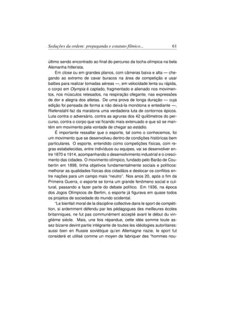 Seduções da ordem: propaganda e estatuto fílmico...                      61


último sendo encontrado ao ﬁnal do percurso da tocha olímpica na bela
Alemanha hitlerista.
    Em close ou em grandes planos, com câmeras baixa e alta — che-
gando ao extremo de cavar buracos na área de competição e usar
balões para realizar tomadas aéreas —, em velocidade lenta ou rápida,
o corpo em Olympia é captado, fragmentado e alienado nos movimen-
tos, nos músculos retesados, na respiração ofegante, nas expressões
de dor e alegria dos atletas. De uma prova de longa duração — cuja
edição foi pensada de forma a não deixá-la monótona e entediante —,
Riefenstahl faz da maratona uma verdadeira luta de contornos épicos.
Luta contra o adversário, contra as agruras dos 42 quilômetros do per-
curso, contra o corpo que vai ﬁcando mais extenuado e que só se man-
tém em movimento pela vontade de chegar ao estádio.
    É importante ressaltar que o esporte, tal como o conhecemos, foi
um movimento que se desenvolveu dentro de condições históricas bem
particulares. O esporte, entendido como competições físicas, com re-
gras estabelecidas, entre indivíduos ou equipes, vai se desenvolver en-
tre 1870 e 1914, acompanhando o desenvolvimento industrial e o cresci-
mento das cidades. O movimento olímpico, fundado pelo Barão de Cou-
bertin em 1898, tinha objetivos fundamentalmente sociais e políticos:
melhorar as qualidades físicas dos cidadãos e deslocar os conﬂitos en-
tre nações para um campo mais “neutro”. Nos anos 20, após o ﬁm da
Primeira Guerra, o esporte se torna um grande fenômeno social e cul-
tural, passando a fazer parte do debate político. Em 1936, na época
dos Jogos Olímpicos de Berlim, o esporte já ﬁgurava em quase todos
os projetos de sociedade do mundo ocidental.
    “Le bienfait moral de la discipline collective dans le sport de compéti-
tion, si ardemment défendu par les pédagogues des meilleures écoles
britanniques, ne fut pas communément accepté avant le début du vin-
gtième siécle. Mais, une fois répandue, cette idée somme toute as-
sez bizarre devint partie intégrante de toutes les idéologies autoritaires:
aussi bien en Russie soviétique qu’en Allemagne nazie, le sport fut
consideré et utilisé comme un moyen de fabriquer des “hommes nou-
 