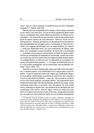 62                                                      Karoline Viana Teixeira


veaux” dans le moule héroïque et discipliné que ces deux idéologies
exigeaient.”14 (Bellos, 2002: 90).
     Mais do que uma competição entre nações, o ﬁlme retrata a suprema-
cia do melhor e do mais forte, em que somente aqueles de determinada
raça ou compleição física serão dignos de pertencer ao Olimpo da hu-
manidade — da mesma forma que somente a raça ariana poderia fazer
parte do regime nazista e da nova Alemanha. Tanto em Triunfo da Von-
tade quanto em Olympia, percebe-se um apurado domínio da câmera e
das possibilidades da montagem para a constituição do “belo técnico”.
Tendo uma inegável identiﬁcação com os ideais estéticos do nazismo
— ainda que Riefenstahl tente, em suas justiﬁcativas de defesa, fazer
disso uma concepção unívoca da beleza, da harmonia e da perfeição
—, a cineasta, em sua busca incansável por um ideal, faz ignorar solen-
emente as contradições da realidade por ela ﬁlmada, construindo assim
um mundo que se forma a partir de uma exigência ditatorial pela beleza.
“O propagandístico, na obra de Leni, é inseparável de sua própria na-
tureza compulsivamente perfeita (...). A imagem de Riefenstahl já é em
si, a sua própria propaganda: ela se vende pelas suas qualidades iner-
entes.” (Kurtz, 2000: 157).
     Quando os crimes cometidos pelo regime de Hitler foram descober-
tos, a cineasta passou a ser identiﬁcada com o regime para o qual tra-
balhou. O que foi agravado ainda mais depois que Riefenstahl alegou,
em sua defesa, desconhecer as práticas de extermínio dos nazistas e
nunca ter sido ﬁliada ao NSDAP — para ela, não se poderia, portanto,
ver em seus ﬁlmes qualquer conotação política. Tais argumentos foram
amplamente discutidos nas últimas décadas, podendo se chegar a duas
conclusões sobre eles: na primeira, eles não passam de uma versão
cínica, proferida por alguém que, não satisfeita de ter escapado de uma
condenação mais severa, ousa ter algum mérito por obras que exal-
taram um regime que provocou tanto sofrimento. A segunda conclusão
que se pode tirar é que estamos diante de uma tentativa desesperada
  14 “O  benefício moral da disciplina coletiva no esporte competitivo, defendido tão
ardentemente pelos pedagogos das melhores escolas britânicas, não foi amplamente
aceito antes do começo do século XX. Mas, uma vez propagada, esta ideia um tanto
bizarra transformou-se em parte integrante de todas as ideologias autoritárias: desde
a Rússia soviética até a Alemanha nazista, o esporte era considerado e usado como
meio de fabricação dos ‘homens novos’ no molde heroico e disciplinado que estas
duas ideologia exigiam.” [tradução livre]
 