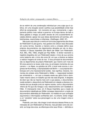 Seduções da ordem: propaganda e estatuto fílmico...                  63


de se redimir de uma condenação individual por uma culpa que é co-
letiva, em uma situação social e política cuja possibilidade ainda hoje
difícil de compreender. Um momento em que, ironicamente, o agru-
pamento político mais radical a governar na Europa deixou de lado a
tática golpista e chegou ao poder através de uma surpreendente es-
calada eleitoral, apesar de suas ideias abertamente anti-semitas, anti-
bolchevistas, revanchistas e militaristas. (Goldhagen, 2002: 97).
     Não quero aqui discutir o mérito em torno dos julgamentos dos ﬁlmes
de Riefenstahl no pós-guerra, mas gostaria de colocar essa discussão
em outros termos, focando a maneira como a cineasta deﬁne seus
próprios documentários nos depoimentos deixados por ela no docu-
mentário A Deusa Imperfeita (Die Macht der Bilder Leni Riefenstahl,
ALE, BEL, ING, 1993), dirigido por Ray Müller. O diretor reconstrói a
trajetória biográﬁca de Leni Riefenstahl desde o início de sua carreira
como bailarina até o início dos anos 90, em que a diretora se dedica
a realizar imagens do fundo do mar. O eixo principal do documentário
são os depoimentos da própria Riefenstahl, que mesmo com mais de
90 anos percorre os locais onde viveu os principais momentos de sua
carreira — os Alpes, os estúdios da UFA, o local onde ocorreu o con-
gresso de Nuremberg, o Olympiastadion de Berlim — e as próprias lem-
branças com uma impressionante lucidez. Isso signiﬁca, inclusive, mo-
mentos de embate entre Riefenstahl e Müller — responsável também
por entrevistá-la —, em que a cineasta revela seu gênio forte e domi-
nador mesmo sobre um trabalho que ela não está dirigindo. A despeito
de dizer que não se importa mais com o que passou, o documentário
revela também o desconforto de Riefenstahl em relação a diversos mo-
mentos de sua atuação junto ao regime nazista, como o documentário
Vitória da Fé (que ela renega) e seu relacionamento com Goebbels e
Hitler. É interessante notar, em A Deusa Imperfeita, que a noção de
documentário trabalhada por Müller consegue desconstruir a noção de
documentário defendida por Riefenstahl, na medida em que contrapõe
argumentos e informações conﬂitantes sem, no entanto, tentar chegar
a um “veredicto” sobre sua personagem ou dar uma imagem única e
imutável.
     Pretendo, com isso, não chegar à real natureza desses ﬁlmes ou às
intenções de Leni Riefenstahl ao ﬁlmá-los, mas perceber como ela con-
strói, ao longo dos anos, as diferenças entre seus ﬁlmes — deﬁnidos e
 