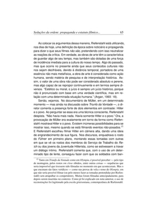 Seduções da ordem: propaganda e estatuto fílmico...                              65


    Ao colocar os argumentos dessa maneira, Riefenstahl está utilizando,
nos dias de hoje, uma deﬁnição da época sobre noticiário e propaganda
para dizer o que seus ﬁlmes não são, pretendendo com isso neutralizar
as reações da crítica. Em verdade, as obras de arte têm a característica
de guardar algo de seu tempo, mas também são dotadas de uma força
de incidência imediata para a cultura do nosso tempo. Algo do passado,
mas que ocorre no presente ainda que seus conteúdos culturais não
nos sejam decifráveis, devido à distância temporal, portadora de uma
essência não mais metafísica, a obra de arte é considerada como ação
humana, sendo matéria de pesquisa e de interpretação histórica. As-
sim, o valor de uma obra não pode ser considerado absoluto e perene,
mas algo capaz de se repropor continuamente e em termos sempre di-
versos. “Estético ou moral, o juízo é sempre um juízo histórico, porque
não é pronunciado com base em uma verdade cientíﬁca, mas em re-
lação com uma determinada situação humana.” (Argan, 1993: 18).
    Senão, vejamos. No documentário de Müller, em um determinado
momento — mas ainda na discussão sobre Triunfo da Vontade —, o di-
retor comenta a presença forte de dois elementos em contraste: Hitler
e o povo. Ao perguntar se essa era uma técnica consciente, Riefenstahl
despista. “Não havia mais nada. Havia somente Hitler e o povo.” Ora, a
provocação de Müller era exatamente em torno da forma como Riefen-
stahl mostrava Hitler e o povo. Existem inúmeras possibilidades para se
mostrar isso, mesmo quando se está ﬁlmando eventos não-posados.15
E Riefenstahl escolheu ﬁlmar Hitler em câmera alta, dando uma ideia
de engrandecimento de sua ﬁgura. Nos discursos, enquadrava o rosto
do Führer em primeiro plano, montando essas tomadas com outras
em que se vê os rostos dos membros do Serviço de Trabalho do Re-
ich ou dos jovens da Juventude Hitlerista, como se estivessem a travar
um diálogo íntimo. Riefenstahl comenta que, com o uso de um deter-
minado tipo de lente, conseguiu fazer com que os soldados com ban-
  15  Tanto em Triunfo da Vontade como em Olympia, é possível perceber — pelo tipo
de montagem, pelos rostos em close obtidos, entre outras coisas — sequências que
seria impossível que tivessem sido ﬁlmadas no momento em que aconteceram. Mas o
que encenam são fatos verídicos — como nas provas de vela e remo de Olympia, em
que não seria possível ﬁlmar (ou pelo menos fazer as tomadas pretendidas por Riefen-
stahl) sem atrapalhar os competidores. Muitas foram ﬁlmadas antecipadamente, para
depois serem inseridas no contexto. Como já foi explicado em nota anterior, o uso de
reconstruções foi legitimado pela escola griersoniana, contemporânea de Riefenstahl.
 