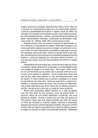 Seduções da ordem: propaganda e estatuto fílmico...                    67


sempre, pontos de articulação, deslocamentos, falhas. Assim, libera-se
o discurso do constrangimento lógico de uma anterioridade absoluta,
e abre-se a possibilidade de introduzir o registro social, de reﬂetir sua
inscrição num processo eminentemente social, o que implicaria pressu-
por certos desdobramentos: conﬂitos, reconhecimentos de relações de
poder, representações instituídas, constituições de identidades, imag-
inário social, etc.” (Mattos, 2000: 289, os grifos são da autora)
    Naquele período, entre as diversas maneiras de aproximação en-
tre o indivíduo e o real através da imagem, Riefenstahl conseguiu criar
novos parâmetros capazes de provocar emoção e envolvimento com o
que é visto. Em seus depoimentos concedidos no pós-guerra, quando
dá a deﬁnição sobre suas obras, mostra um grande domínio dos códi-
gos, dos discursos em torno do que era considerado propaganda política
à época — ainda que alegasse ser uma pessoa alheia à política —, e
usa isso para “provar” que seus documentários não tinham um caráter
político.
    Independente de quão antiga seja, a obra de arte é algo que ocorre
no presente. Apesar de pertencer ao passado, sua materialidade ocupa
uma porção do espaço e do tempo reais. Para Argan (1993), diante
de um acontecimento que se produz não é possível omitir-se ou pro-
nunciar juízos serenos ou distantes. O que se pode fazer sobre uma
obra de arte, sejam eles positivos ou não, são posicionamentos, atos
de escolha. É a partir destes que se escolhe a aceitação ou a recusa
da coexistência com essa obra. Ainda que seja difícil ou mesmo con-
traditório, é impossível deixar de atribuir valor às obras de Riefenstahl:
não só pela importância que tinham dentro de um sistema cultural es-
pecíﬁco, mas por serem ainda hoje, um dado de nossa existência.
    Mentira bem arquitetada, defesa instintiva, ou a visão de alguém
“que não fazia ideia” do que acontecia, como ela própria dizia? É
possível, mesmo de uma versão trabalhada e construída, tirar certa
parcela de verdade. Quando a diretora diz que Hitler não queria um
ﬁlme político, talvez seja mais próprio entender que Hitler não queria
um ﬁlme que utilizasse os mesmos códigos, discursos e convenções
daqueles que estavam sendo produzidos e exibidos. Ele queria um ﬁlme
artístico, feito por alguém que pudesse dar o toque de Midas e produzir
a imagem do nazismo em todo o seu pretendido esplendor. Riefenstahl
 