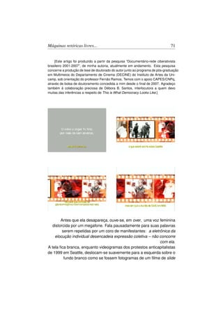 Máquinas retóricas livres...                                                   71


     [Este artigo foi produzido a partir da pesquisa “Documentário-rede ciberativista
brasileiro 2001-2007”, de minha autoria, atualmente em andamento. Esta pesquisa
concerne a produção de tese de doutorado do autor junto ao programa de pós-graduação
em Multimeios do Departamento de Cinema (DECINE) do Instituto de Artes da Uni-
camp, sob orientação do professor Fernão Ramos. Temos com o apoio CAPES/CNPq,
através de bolsa de doutoramento concedida a mim desde o ﬁnal de 2007. Agradeço
também à colaboração preciosa de Débora B. Santos, interlocutora a quem devo
muitas das inferências a respeito de This is What Democracy Looks Like.]




        Antes que ela desapareça, ouve-se, em over, uma voz feminina
   distorcida por um megafone. Fala pausadamente para suas palavras
         serem repetidas por um coro de manifestantes: a eletrônica da
    elocução individual desencadeia expressão coletiva – não concorre
                                                              com ela.
A tela ﬁca branca, enquanto videogramas dos protestos anticapitalistas
de 1999 em Seattle, deslocam-se suavemente para a esquerda sobre o
          fundo branco como se fossem fotogramas de um ﬁlme de slide
 